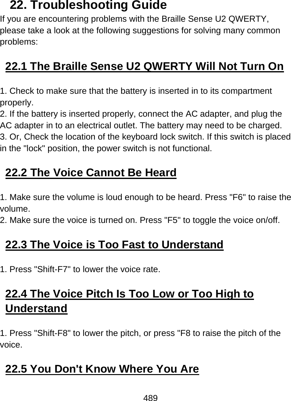 489  22. Troubleshooting Guide If you are encountering problems with the Braille Sense U2 QWERTY, please take a look at the following suggestions for solving many common problems:   22.1 The Braille Sense U2 QWERTY Will Not Turn On  1. Check to make sure that the battery is inserted in to its compartment properly. 2. If the battery is inserted properly, connect the AC adapter, and plug the AC adapter in to an electrical outlet. The battery may need to be charged. 3. Or, Check the location of the keyboard lock switch. If this switch is placed in the &quot;lock&quot; position, the power switch is not functional.  22.2 The Voice Cannot Be Heard  1. Make sure the volume is loud enough to be heard. Press &quot;F6&quot; to raise the volume. 2. Make sure the voice is turned on. Press &quot;F5&quot; to toggle the voice on/off.  22.3 The Voice is Too Fast to Understand  1. Press &quot;Shift-F7&quot; to lower the voice rate.  22.4 The Voice Pitch Is Too Low or Too High to Understand  1. Press &quot;Shift-F8&quot; to lower the pitch, or press &quot;F8 to raise the pitch of the voice.  22.5 You Don&apos;t Know Where You Are  
