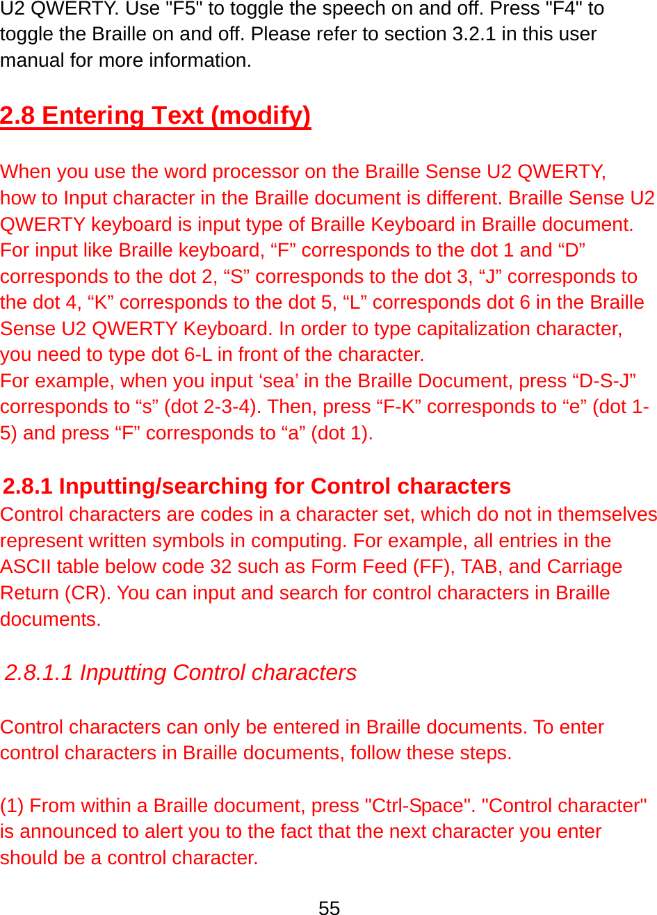 55  U2 QWERTY. Use &quot;F5&quot; to toggle the speech on and off. Press &quot;F4&quot; to toggle the Braille on and off. Please refer to section 3.2.1 in this user manual for more information.  2.8 Entering Text (modify)  When you use the word processor on the Braille Sense U2 QWERTY, how to Input character in the Braille document is different. Braille Sense U2 QWERTY keyboard is input type of Braille Keyboard in Braille document. For input like Braille keyboard, “F” corresponds to the dot 1 and “D” corresponds to the dot 2, “S” corresponds to the dot 3, “J” corresponds to the dot 4, “K” corresponds to the dot 5, “L” corresponds dot 6 in the Braille Sense U2 QWERTY Keyboard. In order to type capitalization character, you need to type dot 6-L in front of the character. For example, when you input ‘sea’ in the Braille Document, press “D-S-J” corresponds to “s” (dot 2-3-4). Then, press “F-K” corresponds to “e” (dot 1-5) and press “F” corresponds to “a” (dot 1).  2.8.1 Inputting/searching for Control characters Control characters are codes in a character set, which do not in themselves represent written symbols in computing. For example, all entries in the ASCII table below code 32 such as Form Feed (FF), TAB, and Carriage Return (CR). You can input and search for control characters in Braille documents.  2.8.1.1 Inputting Control characters  Control characters can only be entered in Braille documents. To enter control characters in Braille documents, follow these steps.   (1) From within a Braille document, press &quot;Ctrl-Space&quot;. &quot;Control character&quot; is announced to alert you to the fact that the next character you enter should be a control character.  