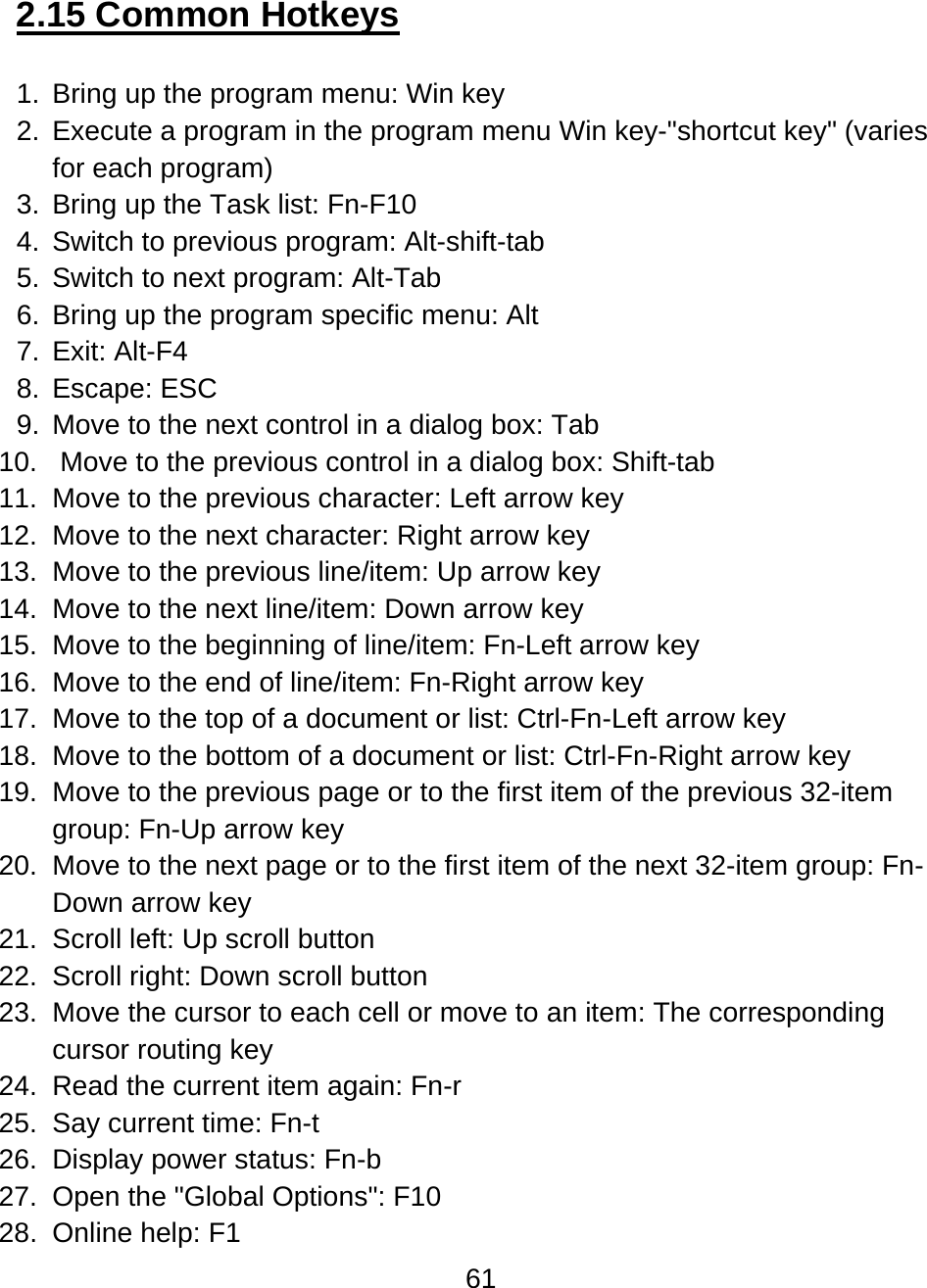 61  2.15 Common Hotkeys  1.  Bring up the program menu: Win key 2.  Execute a program in the program menu Win key-&quot;shortcut key&quot; (varies for each program) 3.  Bring up the Task list: Fn-F10 4. Switch to previous program: Alt-shift-tab 5. Switch to next program: Alt-Tab 6.  Bring up the program specific menu: Alt 7. Exit: Alt-F4 8. Escape: ESC 9.  Move to the next control in a dialog box: Tab  10.   Move to the previous control in a dialog box: Shift-tab  11.  Move to the previous character: Left arrow key 12.  Move to the next character: Right arrow key 13.  Move to the previous line/item: Up arrow key 14.  Move to the next line/item: Down arrow key 15.  Move to the beginning of line/item: Fn-Left arrow key 16.  Move to the end of line/item: Fn-Right arrow key 17.  Move to the top of a document or list: Ctrl-Fn-Left arrow key 18.  Move to the bottom of a document or list: Ctrl-Fn-Right arrow key 19.  Move to the previous page or to the first item of the previous 32-item group: Fn-Up arrow key  20.  Move to the next page or to the first item of the next 32-item group: Fn-Down arrow key 21.  Scroll left: Up scroll button 22.  Scroll right: Down scroll button 23.  Move the cursor to each cell or move to an item: The corresponding cursor routing key 24.  Read the current item again: Fn-r 25.  Say current time: Fn-t 26.  Display power status: Fn-b 27.  Open the &quot;Global Options&quot;: F10 28.  Online help: F1 