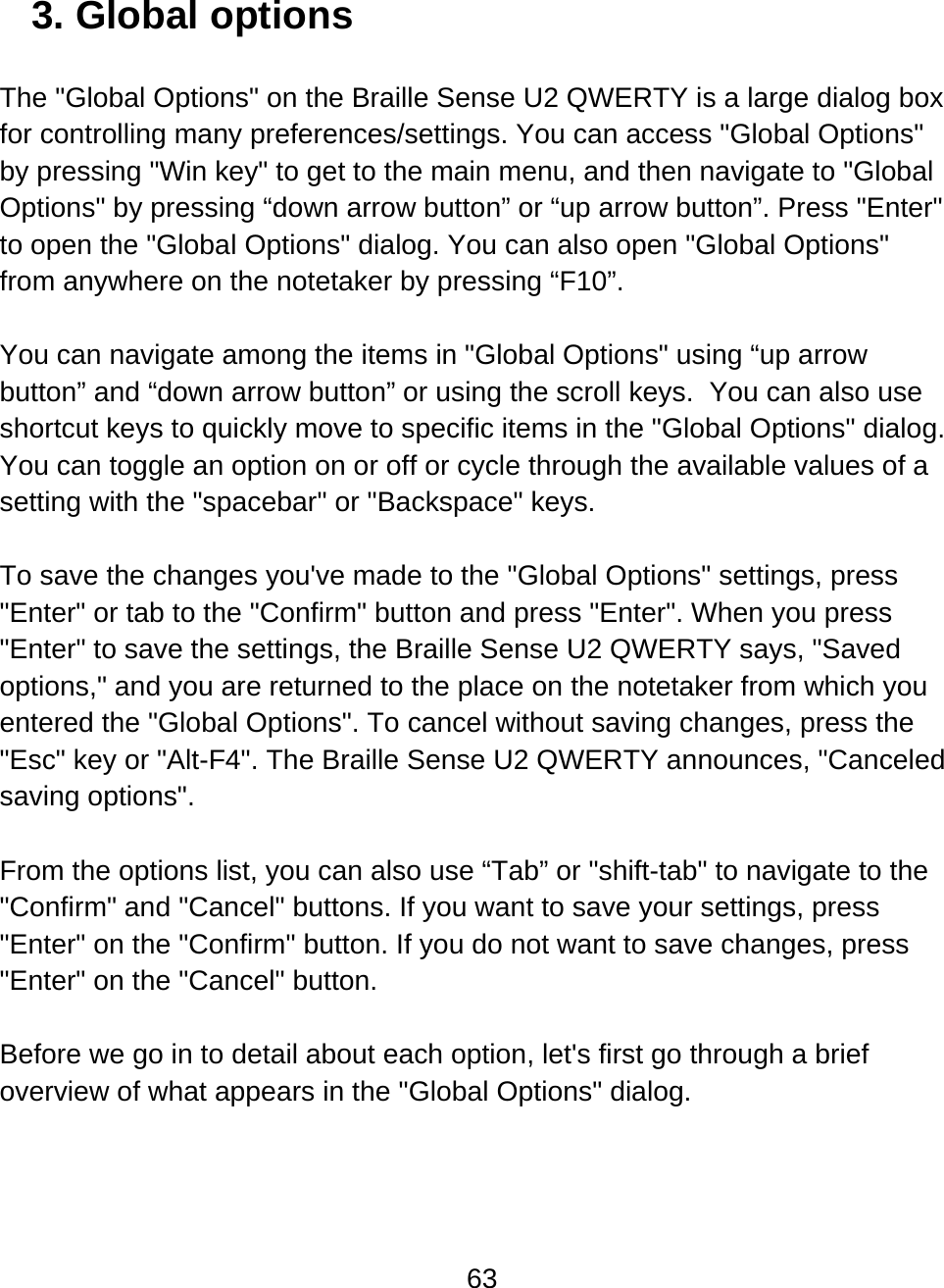 63  3. Global options  The &quot;Global Options&quot; on the Braille Sense U2 QWERTY is a large dialog box for controlling many preferences/settings. You can access &quot;Global Options&quot; by pressing &quot;Win key&quot; to get to the main menu, and then navigate to &quot;Global Options&quot; by pressing “down arrow button” or “up arrow button”. Press &quot;Enter&quot; to open the &quot;Global Options&quot; dialog. You can also open &quot;Global Options&quot; from anywhere on the notetaker by pressing “F10”.   You can navigate among the items in &quot;Global Options&quot; using “up arrow button” and “down arrow button” or using the scroll keys.  You can also use shortcut keys to quickly move to specific items in the &quot;Global Options&quot; dialog. You can toggle an option on or off or cycle through the available values of a setting with the &quot;spacebar&quot; or &quot;Backspace&quot; keys.  To save the changes you&apos;ve made to the &quot;Global Options&quot; settings, press &quot;Enter&quot; or tab to the &quot;Confirm&quot; button and press &quot;Enter&quot;. When you press &quot;Enter&quot; to save the settings, the Braille Sense U2 QWERTY says, &quot;Saved options,&quot; and you are returned to the place on the notetaker from which you entered the &quot;Global Options&quot;. To cancel without saving changes, press the &quot;Esc&quot; key or &quot;Alt-F4&quot;. The Braille Sense U2 QWERTY announces, &quot;Canceled saving options&quot;.   From the options list, you can also use “Tab” or &quot;shift-tab&quot; to navigate to the &quot;Confirm&quot; and &quot;Cancel&quot; buttons. If you want to save your settings, press &quot;Enter&quot; on the &quot;Confirm&quot; button. If you do not want to save changes, press &quot;Enter&quot; on the &quot;Cancel&quot; button.  Before we go in to detail about each option, let&apos;s first go through a brief overview of what appears in the &quot;Global Options&quot; dialog.   