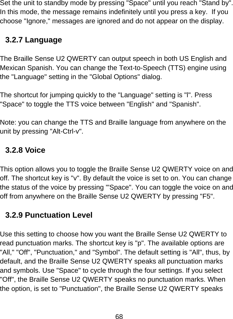 68  Set the unit to standby mode by pressing &quot;Space&quot; until you reach &quot;Stand by&quot;. In this mode, the message remains indefinitely until you press a key.  If you choose &quot;Ignore,&quot; messages are ignored and do not appear on the display.   3.2.7 Language  The Braille Sense U2 QWERTY can output speech in both US English and Mexican Spanish. You can change the Text-to-Speech (TTS) engine using the &quot;Language&quot; setting in the &quot;Global Options&quot; dialog.   The shortcut for jumping quickly to the &quot;Language&quot; setting is &quot;l&quot;. Press &quot;Space&quot; to toggle the TTS voice between &quot;English&quot; and &quot;Spanish&quot;.   Note: you can change the TTS and Braille language from anywhere on the unit by pressing &quot;Alt-Ctrl-v&quot;.  3.2.8 Voice  This option allows you to toggle the Braille Sense U2 QWERTY voice on and off. The shortcut key is &quot;v&quot;. By default the voice is set to on. You can change the status of the voice by pressing &apos;&quot;Space&quot;. You can toggle the voice on and off from anywhere on the Braille Sense U2 QWERTY by pressing &quot;F5&quot;.   3.2.9 Punctuation Level  Use this setting to choose how you want the Braille Sense U2 QWERTY to read punctuation marks. The shortcut key is &quot;p&quot;. The available options are &quot;All,&quot; &quot;Off&quot;, &quot;Punctuation,&quot; and &quot;Symbol&quot;. The default setting is &quot;All&quot;, thus, by default, and the Braille Sense U2 QWERTY speaks all punctuation marks and symbols. Use &quot;Space&quot; to cycle through the four settings. If you select &quot;Off&quot;, the Braille Sense U2 QWERTY speaks no punctuation marks. When the option, is set to &quot;Punctuation&quot;, the Braille Sense U2 QWERTY speaks 