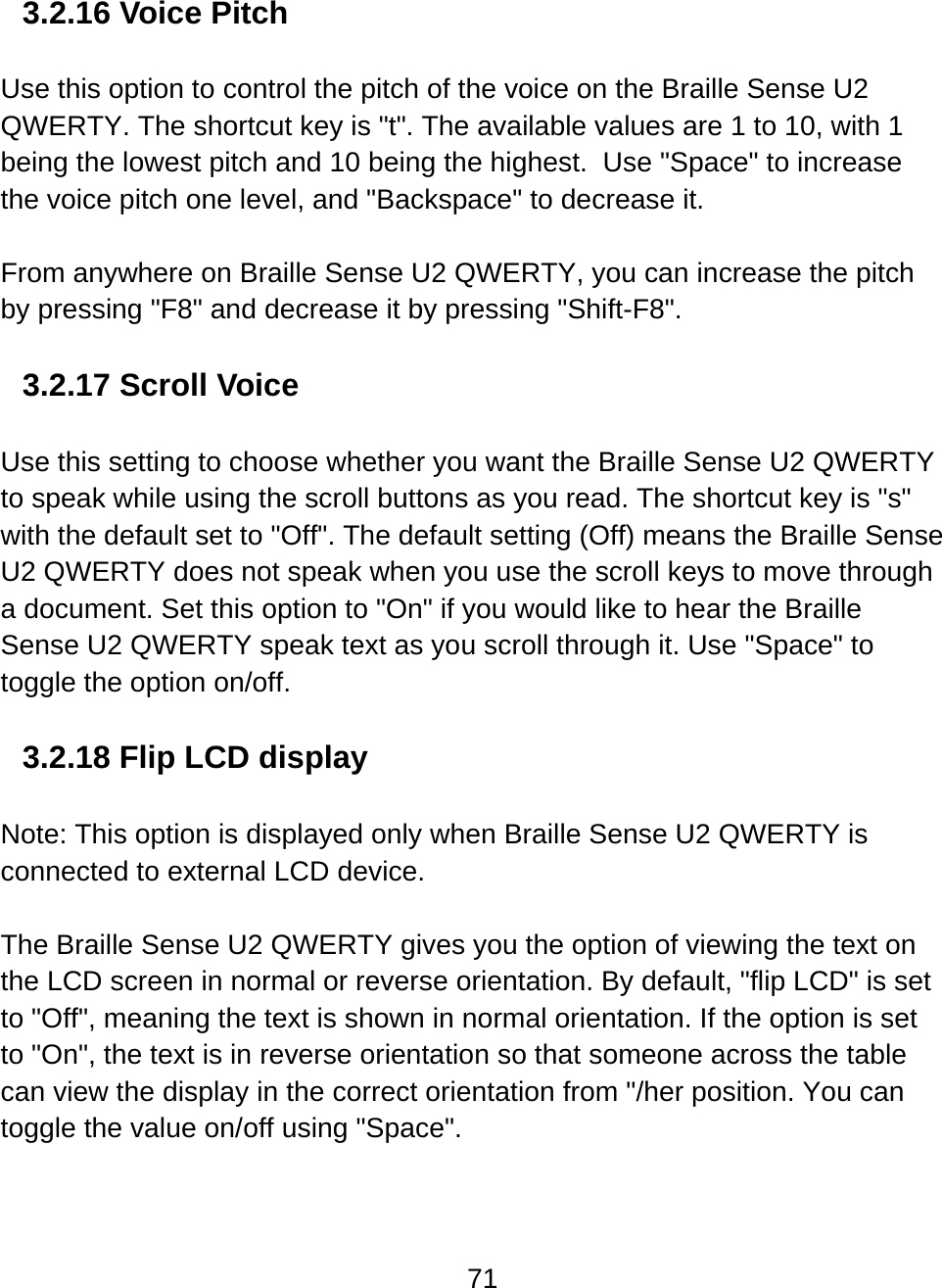 71  3.2.16 Voice Pitch  Use this option to control the pitch of the voice on the Braille Sense U2 QWERTY. The shortcut key is &quot;t&quot;. The available values are 1 to 10, with 1 being the lowest pitch and 10 being the highest.  Use &quot;Space&quot; to increase the voice pitch one level, and &quot;Backspace&quot; to decrease it.    From anywhere on Braille Sense U2 QWERTY, you can increase the pitch by pressing &quot;F8&quot; and decrease it by pressing &quot;Shift-F8&quot;.  3.2.17 Scroll Voice  Use this setting to choose whether you want the Braille Sense U2 QWERTY to speak while using the scroll buttons as you read. The shortcut key is &quot;s&quot; with the default set to &quot;Off&quot;. The default setting (Off) means the Braille Sense U2 QWERTY does not speak when you use the scroll keys to move through a document. Set this option to &quot;On&quot; if you would like to hear the Braille Sense U2 QWERTY speak text as you scroll through it. Use &quot;Space&quot; to toggle the option on/off.   3.2.18 Flip LCD display  Note: This option is displayed only when Braille Sense U2 QWERTY is connected to external LCD device.  The Braille Sense U2 QWERTY gives you the option of viewing the text on the LCD screen in normal or reverse orientation. By default, &quot;flip LCD&quot; is set to &quot;Off&quot;, meaning the text is shown in normal orientation. If the option is set to &quot;On&quot;, the text is in reverse orientation so that someone across the table can view the display in the correct orientation from &quot;/her position. You can toggle the value on/off using &quot;Space&quot;.   