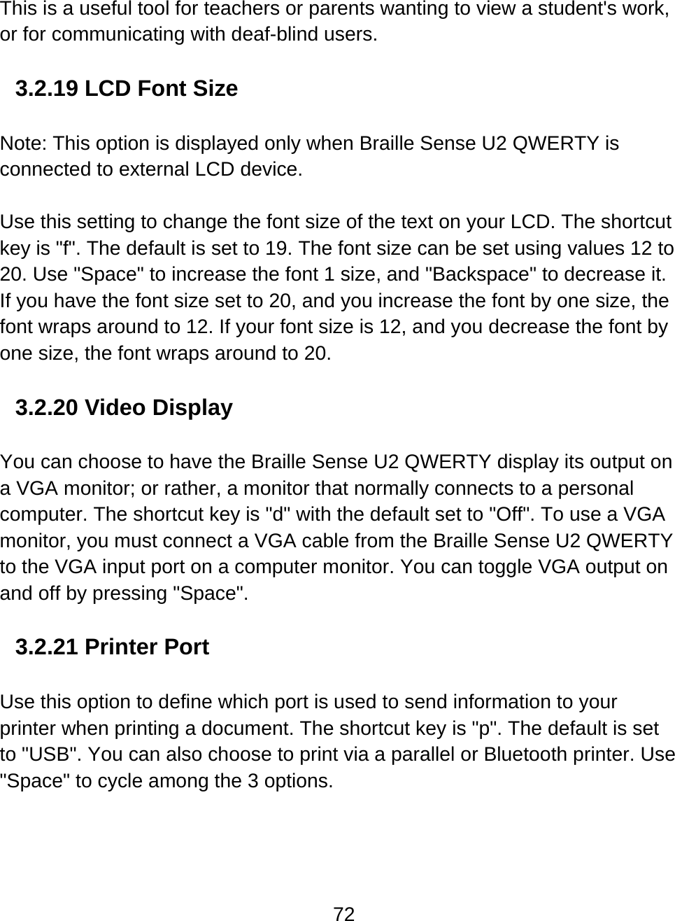 72  This is a useful tool for teachers or parents wanting to view a student&apos;s work, or for communicating with deaf-blind users.     3.2.19 LCD Font Size  Note: This option is displayed only when Braille Sense U2 QWERTY is connected to external LCD device.  Use this setting to change the font size of the text on your LCD. The shortcut key is &quot;f&quot;. The default is set to 19. The font size can be set using values 12 to 20. Use &quot;Space&quot; to increase the font 1 size, and &quot;Backspace&quot; to decrease it. If you have the font size set to 20, and you increase the font by one size, the font wraps around to 12. If your font size is 12, and you decrease the font by one size, the font wraps around to 20.  3.2.20 Video Display  You can choose to have the Braille Sense U2 QWERTY display its output on a VGA monitor; or rather, a monitor that normally connects to a personal computer. The shortcut key is &quot;d&quot; with the default set to &quot;Off&quot;. To use a VGA monitor, you must connect a VGA cable from the Braille Sense U2 QWERTY to the VGA input port on a computer monitor. You can toggle VGA output on and off by pressing &quot;Space&quot;.   3.2.21 Printer Port  Use this option to define which port is used to send information to your printer when printing a document. The shortcut key is &quot;p&quot;. The default is set to &quot;USB&quot;. You can also choose to print via a parallel or Bluetooth printer. Use &quot;Space&quot; to cycle among the 3 options.  