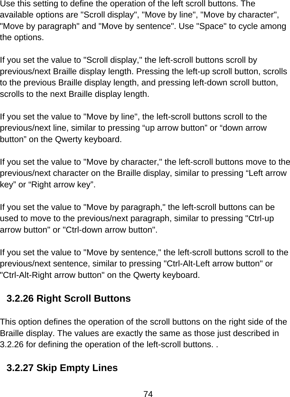 74  Use this setting to define the operation of the left scroll buttons. The available options are &quot;Scroll display&quot;, &quot;Move by line&quot;, &quot;Move by character&quot;, &quot;Move by paragraph&quot; and &quot;Move by sentence&quot;. Use &quot;Space&quot; to cycle among the options.    If you set the value to &quot;Scroll display,&quot; the left-scroll buttons scroll by previous/next Braille display length. Pressing the left-up scroll button, scrolls to the previous Braille display length, and pressing left-down scroll button, scrolls to the next Braille display length.  If you set the value to &quot;Move by line&quot;, the left-scroll buttons scroll to the previous/next line, similar to pressing “up arrow button” or “down arrow button” on the Qwerty keyboard.   If you set the value to &quot;Move by character,&quot; the left-scroll buttons move to the previous/next character on the Braille display, similar to pressing “Left arrow key” or “Right arrow key”.  If you set the value to &quot;Move by paragraph,&quot; the left-scroll buttons can be used to move to the previous/next paragraph, similar to pressing &quot;Ctrl-up arrow button&quot; or &quot;Ctrl-down arrow button&quot;.   If you set the value to &quot;Move by sentence,&quot; the left-scroll buttons scroll to the previous/next sentence, similar to pressing &quot;Ctrl-Alt-Left arrow button&quot; or &quot;Ctrl-Alt-Right arrow button&quot; on the Qwerty keyboard.  3.2.26 Right Scroll Buttons  This option defines the operation of the scroll buttons on the right side of the Braille display. The values are exactly the same as those just described in 3.2.26 for defining the operation of the left-scroll buttons. .    3.2.27 Skip Empty Lines  