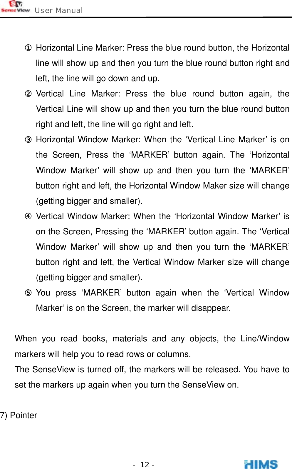  User Manual    - 12 - ① Horizontal Line Marker: Press the blue round button, the Horizontal line will show up and then you turn the blue round button right and left, the line will go down and up. ② Vertical Line Marker: Press the blue round button again, the Vertical Line will show up and then you turn the blue round button right and left, the line will go right and left. ③ Horizontal Window Marker: When the ‘Vertical Line Marker’ is on the Screen, Press the ‘MARKER’ button again. The ‘Horizontal Window Marker’ will show up and then you turn the ‘MARKER’ button right and left, the Horizontal Window Maker size will change (getting bigger and smaller). ④ Vertical Window Marker: When the ‘Horizontal Window Marker’ is on the Screen, Pressing the ‘MARKER’ button again. The ‘Vertical Window Marker’ will show up and then you turn the ‘MARKER’ button right and left, the Vertical Window Marker size will change (getting bigger and smaller). ⑤ You press ‘MARKER’ button again when the ‘Vertical Window Marker’ is on the Screen, the marker will disappear.  When you read books, materials and any objects, the Line/Window markers will help you to read rows or columns.   The SenseView is turned off, the markers will be released. You have to set the markers up again when you turn the SenseView on.  7) Pointer 