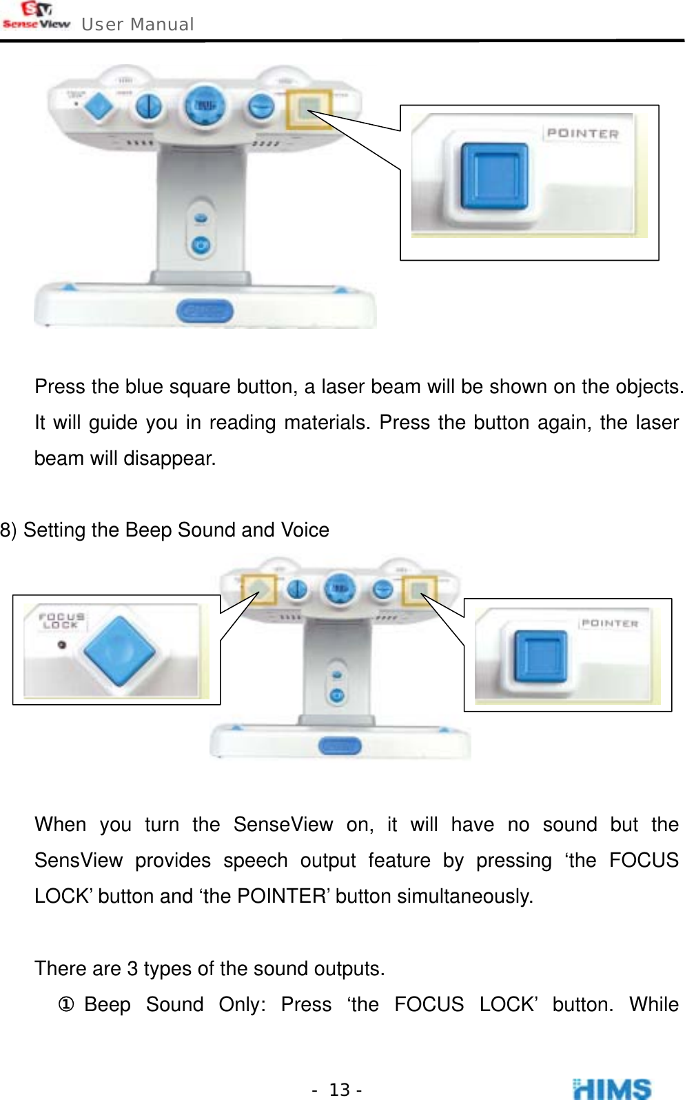  User Manual    - 13 -  Press the blue square button, a laser beam will be shown on the objects. It will guide you in reading materials. Press the button again, the laser beam will disappear.  8) Setting the Beep Sound and Voice   When you turn the SenseView on, it will have no sound but the SensView provides speech output feature by pressing ‘the FOCUS LOCK’ button and ‘the POINTER’ button simultaneously.  There are 3 types of the sound outputs.   ① Beep Sound Only: Press ‘the FOCUS LOCK’ button. While 