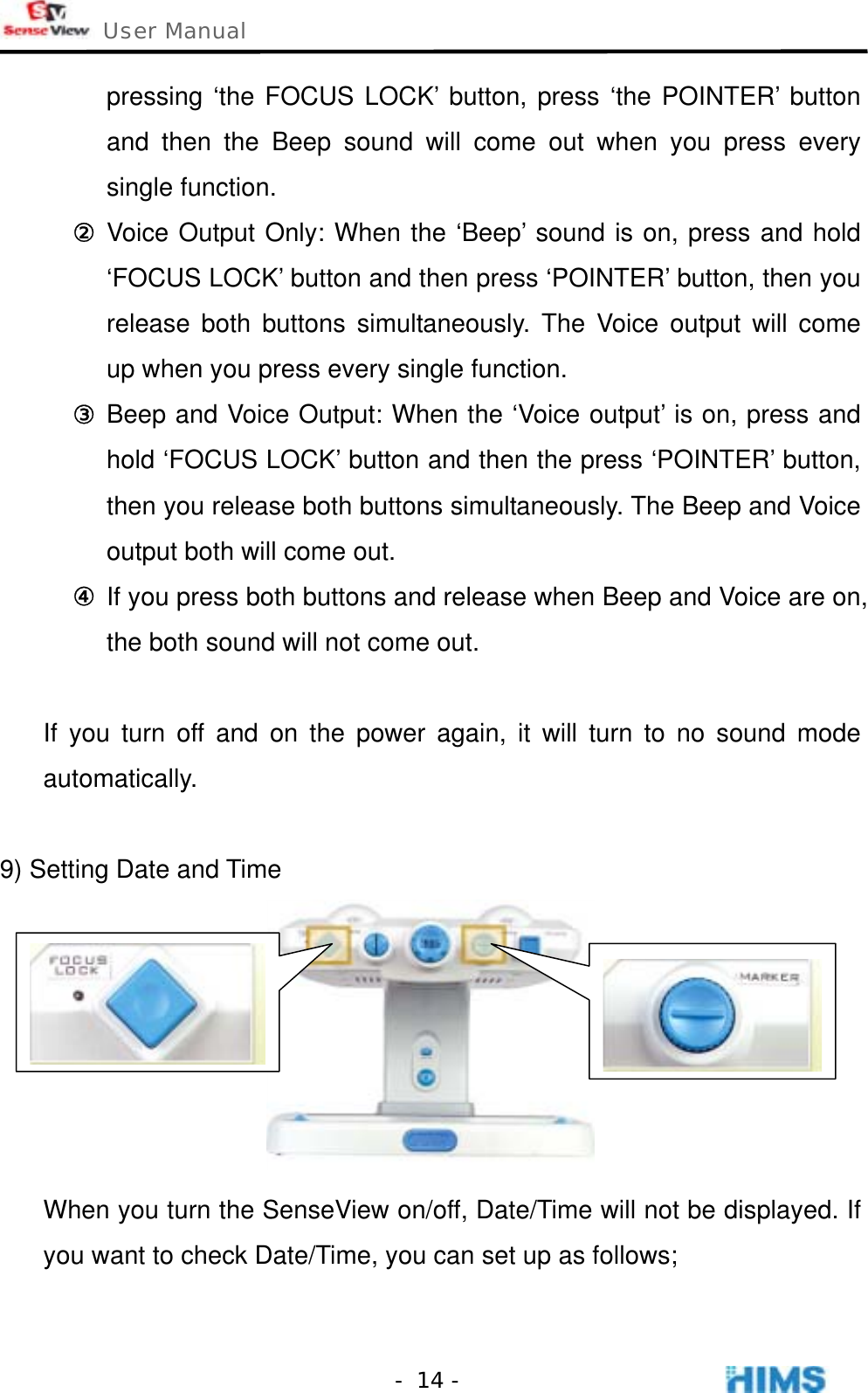  User Manual    - 14 -pressing ‘the FOCUS LOCK’ button, press ‘the POINTER’ button and then the Beep sound will come out when you press every single function. ② Voice Output Only: When the ‘Beep’ sound is on, press and hold ‘FOCUS LOCK’ button and then press ‘POINTER’ button, then you release both buttons simultaneously. The Voice output will come up when you press every single function. ③ Beep and Voice Output: When the ‘Voice output’ is on, press and hold ‘FOCUS LOCK’ button and then the press ‘POINTER’ button, then you release both buttons simultaneously. The Beep and Voice output both will come out. ④ If you press both buttons and release when Beep and Voice are on, the both sound will not come out.  If you turn off and on the power again, it will turn to no sound mode automatically.   9) Setting Date and Time  When you turn the SenseView on/off, Date/Time will not be displayed. If you want to check Date/Time, you can set up as follows;  