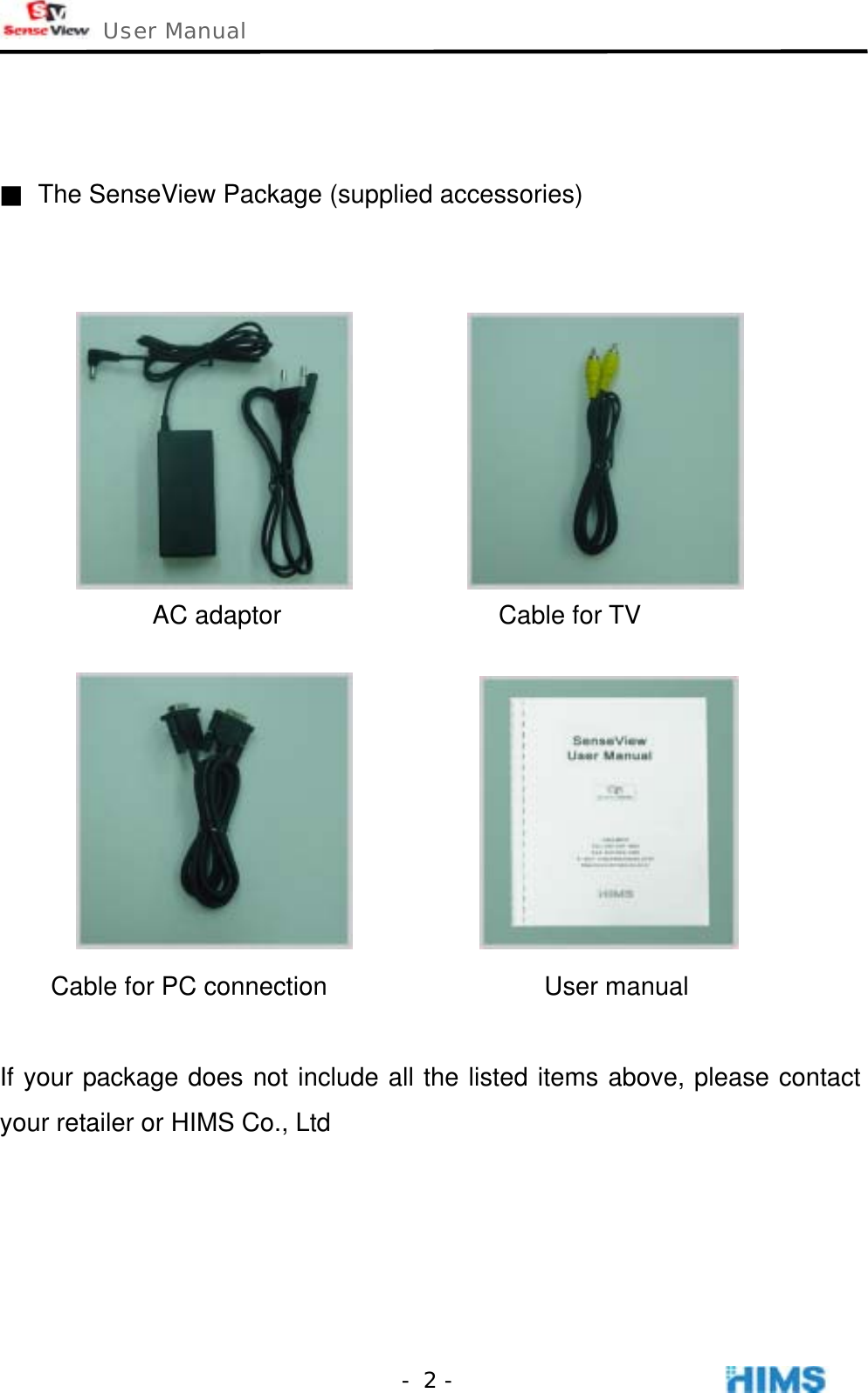  User Manual    - 2 -  ■  The SenseView Package (supplied accessories)              AC adaptor                 Cable for TV                  Cable for PC connection                 User manual  If your package does not include all the listed items above, please contact your retailer or HIMS Co., Ltd     