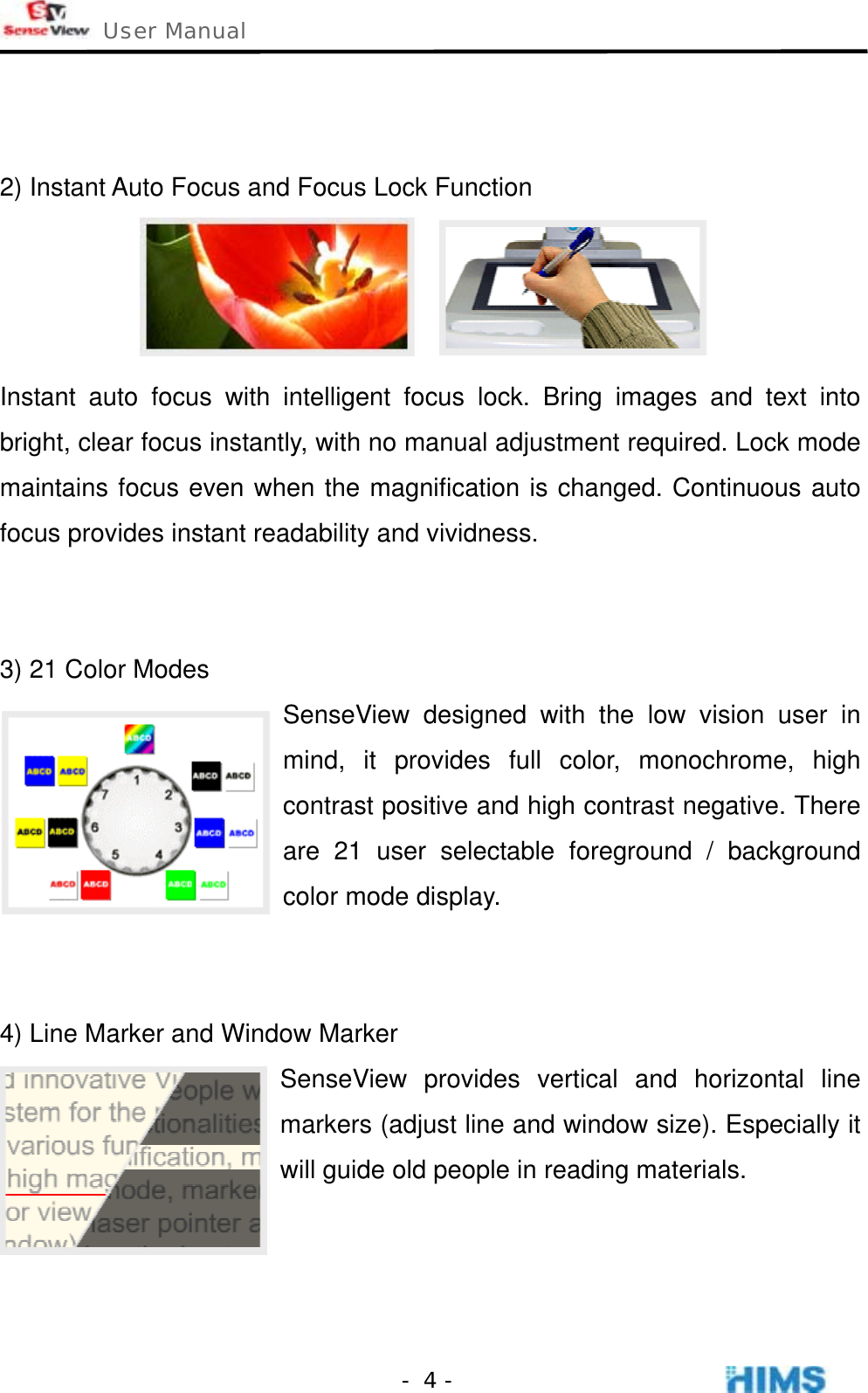  User Manual    - 4 -  2) Instant Auto Focus and Focus Lock Function  Instant auto focus with intelligent focus lock. Bring images and text into bright, clear focus instantly, with no manual adjustment required. Lock mode maintains focus even when the magnification is changed. Continuous auto focus provides instant readability and vividness.   3) 21 Color Modes SenseView designed with the low vision user in mind, it provides full color, monochrome, high contrast positive and high contrast negative. There are 21 user selectable foreground / background color mode display.   4) Line Marker and Window Marker SenseView provides vertical and horizontal line markers (adjust line and window size). Especially it will guide old people in reading materials.    