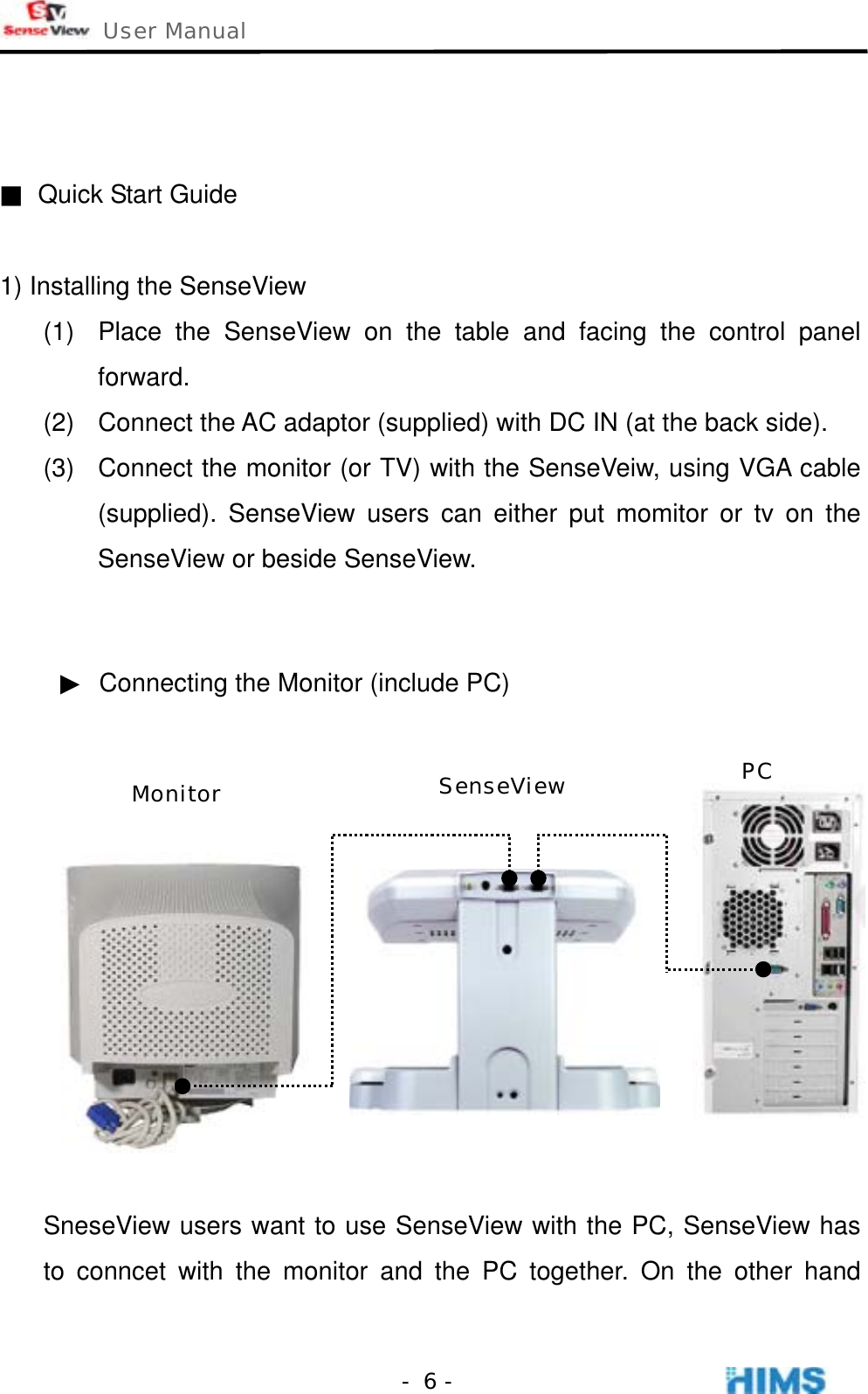  User Manual    - 6 -   ■  Quick Start Guide  1) Installing the SenseView (1)  Place the SenseView on the table and facing the control panel forward. (2)  Connect the AC adaptor (supplied) with DC IN (at the back side). (3)  Connect the monitor (or TV) with the SenseVeiw, using VGA cable (supplied). SenseView users can either put momitor or tv on the SenseView or beside SenseView.   ▶  Connecting the Monitor (include PC)   SneseView users want to use SenseView with the PC, SenseView has to conncet with the monitor and the PC together. On the other hand Monitor  SenseView PC 