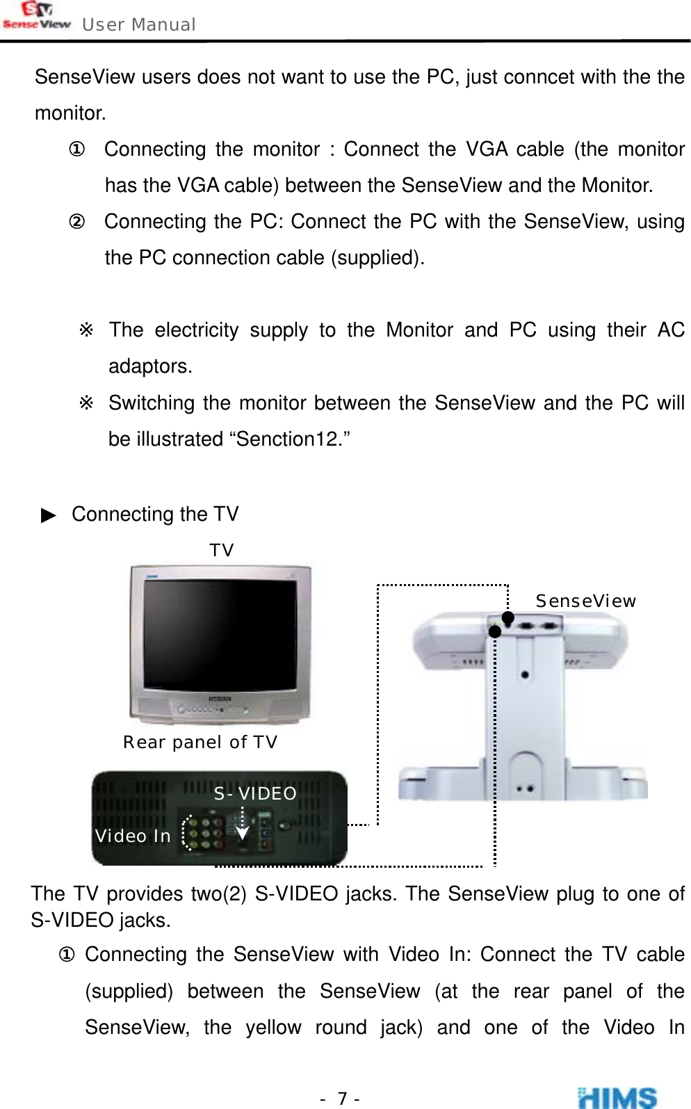  User Manual    - 7 -SenseView users does not want to use the PC, just conncet with the the monitor.  ①  Connecting the monitor : Connect the VGA cable (the monitor has the VGA cable) between the SenseView and the Monitor. ②  Connecting the PC: Connect the PC with the SenseView, using the PC connection cable (supplied).    ※ The electricity supply to the Monitor and PC using their AC adaptors. ※ Switching the monitor between the SenseView and the PC will be illustrated “Senction12.”    ▶ Connecting the TV            The TV provides two(2) S-VIDEO jacks. The SenseView plug to one of S-VIDEO jacks. ① Connecting the SenseView with Video In: Connect the TV cable (supplied) between the SenseView (at the rear panel of the SenseView, the yellow round jack) and one of the Video In S-VIDEOVideo In Rear panel of TV TV SenseView