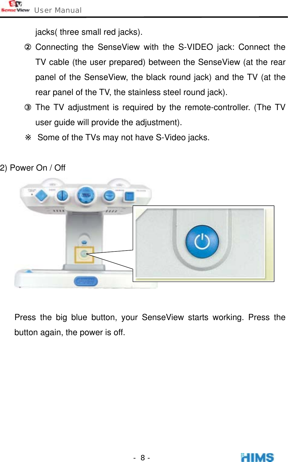  User Manual    - 8 -jacks( three small red jacks).   ② Connecting the SenseView with the S-VIDEO jack: Connect the TV cable (the user prepared) between the SenseView (at the rear panel of the SenseView, the black round jack) and the TV (at the rear panel of the TV, the stainless steel round jack). ③ The TV adjustment is required by the remote-controller. (The TV user guide will provide the adjustment). ※  Some of the TVs may not have S-Video jacks.   2) Power On / Off   Press the big blue button, your SenseView starts working. Press the button again, the power is off.        
