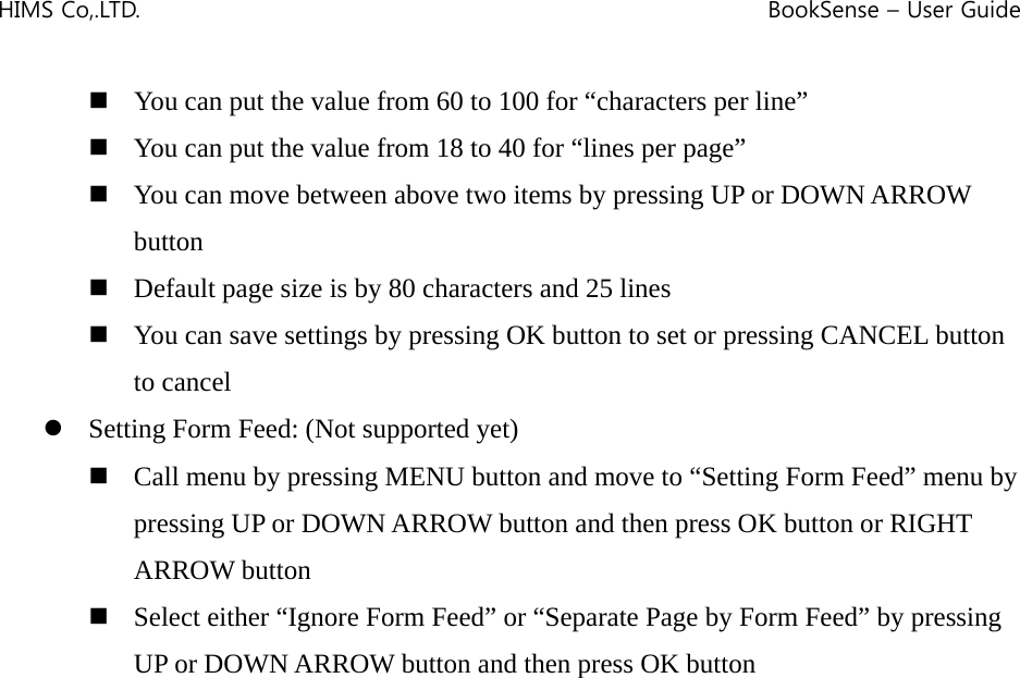 HIMS Co,.LTD.    BookSense – User Guide     You can put the value from 60 to 100 for “characters per line”  You can put the value from 18 to 40 for “lines per page”  You can move between above two items by pressing UP or DOWN ARROW button  Default page size is by 80 characters and 25 lines  You can save settings by pressing OK button to set or pressing CANCEL button to cancel z Setting Form Feed: (Not supported yet)  Call menu by pressing MENU button and move to “Setting Form Feed” menu by pressing UP or DOWN ARROW button and then press OK button or RIGHT ARROW button  Select either “Ignore Form Feed” or “Separate Page by Form Feed” by pressing UP or DOWN ARROW button and then press OK button                     
