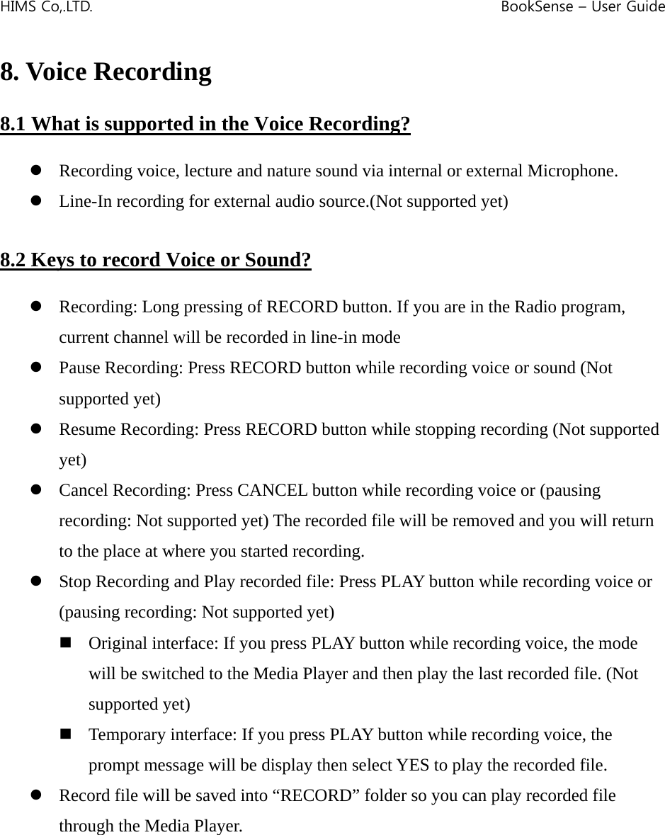HIMS Co,.LTD.    BookSense – User Guide    8. Voice Recording  8.1 What is supported in the Voice Recording?  z Recording voice, lecture and nature sound via internal or external Microphone. z Line-In recording for external audio source.(Not supported yet)  8.2 Keys to record Voice or Sound?  z Recording: Long pressing of RECORD button. If you are in the Radio program, current channel will be recorded in line-in mode z Pause Recording: Press RECORD button while recording voice or sound (Not supported yet) z Resume Recording: Press RECORD button while stopping recording (Not supported yet) z Cancel Recording: Press CANCEL button while recording voice or (pausing recording: Not supported yet) The recorded file will be removed and you will return to the place at where you started recording. z Stop Recording and Play recorded file: Press PLAY button while recording voice or (pausing recording: Not supported yet)  Original interface: If you press PLAY button while recording voice, the mode will be switched to the Media Player and then play the last recorded file. (Not supported yet)  Temporary interface: If you press PLAY button while recording voice, the prompt message will be display then select YES to play the recorded file. z Record file will be saved into “RECORD” folder so you can play recorded file through the Media Player.        