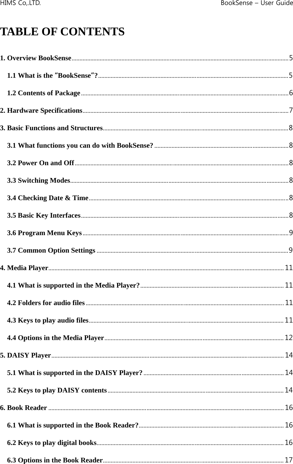 HIMS Co,.LTD.    BookSense – User Guide    TABLE OF CONTENTS  1. Overview BookSense...........................................................................................................................................5 1.1 What is the “BookSense”?..........................................................................................................................5 1.2 Contents of Package.....................................................................................................................................6 2. Hardware Specifications....................................................................................................................................7 3. Basic Functions and Structures.......................................................................................................................8 3.1 What functions you can do with BookSense?......................................................................................8 3.2 Power On and Off.........................................................................................................................................8 3.3 Switching Modes............................................................................................................................................8 3.4 Checking Date &amp; Time................................................................................................................................8 3.5 Basic Key Interfaces.....................................................................................................................................8 3.6 Program Menu Keys....................................................................................................................................9 3.7 Common Option Settings ...........................................................................................................................9 4. Media Player....................................................................................................................................................... 11 4.1 What is supported in the Media Player?............................................................................................ 11 4.2 Folders for audio files...............................................................................................................................11 4.3 Keys to play audio files............................................................................................................................. 11 4.4 Options in the Media Player................................................................................................................... 12 5. DAISY Player..................................................................................................................................................... 14 5.1 What is supported in the DAISY Player?.......................................................................................... 14 5.2 Keys to play DAISY contents................................................................................................................. 14 6. Book Reader ....................................................................................................................................................... 16 6.1 What is supported in the Book Reader?............................................................................................. 16 6.2 Keys to play digital books........................................................................................................................ 16 6.3 Options in the Book Reader.................................................................................................................... 17 