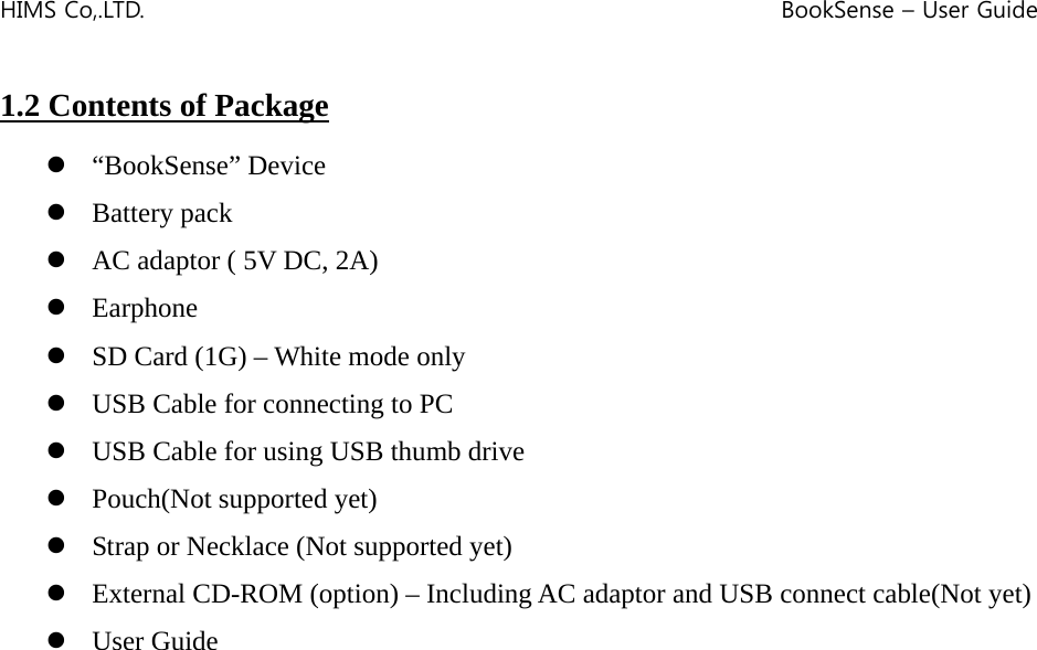 HIMS Co,.LTD.    BookSense – User Guide    1.2 Contents of Package  z “BookSense” Device z Battery pack z AC adaptor ( 5V DC, 2A) z Earphone z SD Card (1G) – White mode only z USB Cable for connecting to PC z USB Cable for using USB thumb drive z Pouch(Not supported yet) z Strap or Necklace (Not supported yet) z External CD-ROM (option) – Including AC adaptor and USB connect cable(Not yet) z User Guide                     