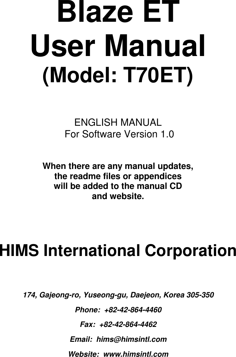    Blaze ET  User Manual (Model: T70ET)    ENGLISH MANUAL  For Software Version 1.0   When there are any manual updates,  the readme files or appendices  will be added to the manual CD  and website.     HIMS International Corporation  174, Gajeong-ro, Yuseong-gu, Daejeon, Korea 305-350 Phone:  +82-42-864-4460 Fax:  +82-42-864-4462 Email:  hims@himsintl.com Website:  www.himsintl.com 