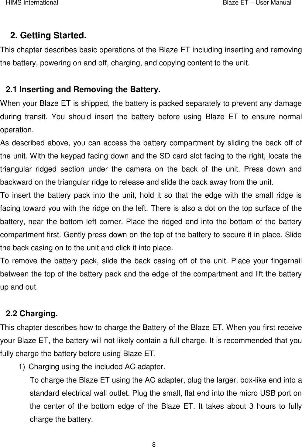 HIMS International    Blaze ET – User Manual      8  2. Getting Started.  This chapter describes basic operations of the Blaze ET including inserting and removing the battery, powering on and off, charging, and copying content to the unit.  2.1 Inserting and Removing the Battery.  When your Blaze ET is shipped, the battery is packed separately to prevent any damage during  transit.  You  should  insert  the  battery  before  using  Blaze  ET  to  ensure  normal operation. As described above, you can access the battery compartment by sliding the back off of the unit. With the keypad facing down and the SD card slot facing to the right, locate the triangular  ridged  section  under  the  camera  on  the  back  of  the  unit.  Press  down  and backward on the triangular ridge to release and slide the back away from the unit. To insert the battery pack into the unit, hold it so that the edge with the small ridge is facing toward you with the ridge on the left. There is also a dot on the top surface of the battery, near the bottom left corner. Place the ridged end into the bottom of the battery compartment first. Gently press down on the top of the battery to secure it in place. Slide the back casing on to the unit and click it into place. To remove the battery pack, slide the back casing  off of the unit. Place your fingernail between the top of the battery pack and the edge of the compartment and lift the battery up and out.  2.2 Charging.  This chapter describes how to charge the Battery of the Blaze ET. When you first receive your Blaze ET, the battery will not likely contain a full charge. It is recommended that you fully charge the battery before using Blaze ET. 1)  Charging using the included AC adapter.  To charge the Blaze ET using the AC adapter, plug the larger, box-like end into a standard electrical wall outlet. Plug the small, flat end into the micro USB port on the center of the bottom edge of the  Blaze ET. It takes about 3 hours  to fully charge the battery. 