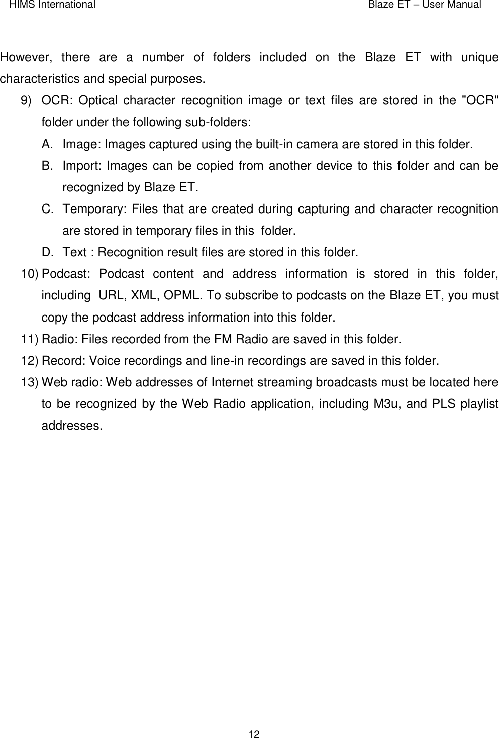 HIMS International    Blaze ET – User Manual      12  However,  there  are  a  number  of  folders  included  on  the  Blaze  ET  with  unique characteristics and special purposes. 9)  OCR:  Optical  character recognition  image  or  text  files  are  stored  in  the  &quot;OCR&quot; folder under the following sub-folders:  A.  Image: Images captured using the built-in camera are stored in this folder. B.  Import: Images can be copied from another device to this folder and can be recognized by Blaze ET.  C.  Temporary: Files that are created during capturing and character recognition are stored in temporary files in this  folder.  D.  Text : Recognition result files are stored in this folder.  10) Podcast:  Podcast  content  and  address  information  is  stored  in  this  folder, including  URL, XML, OPML. To subscribe to podcasts on the Blaze ET, you must copy the podcast address information into this folder. 11) Radio: Files recorded from the FM Radio are saved in this folder.  12) Record: Voice recordings and line-in recordings are saved in this folder. 13) Web radio: Web addresses of Internet streaming broadcasts must be located here to be recognized by the Web Radio application, including M3u, and PLS playlist addresses.   
