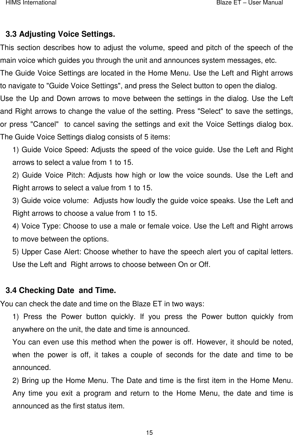 HIMS International    Blaze ET – User Manual      15  3.3 Adjusting Voice Settings.  This section describes how to adjust the volume, speed and pitch of the speech of the main voice which guides you through the unit and announces system messages, etc.  The Guide Voice Settings are located in the Home Menu. Use the Left and Right arrows to navigate to &quot;Guide Voice Settings&quot;, and press the Select button to open the dialog. Use the Up and Down arrows to move between the settings in the dialog. Use the Left and Right arrows to change the value of the setting. Press &quot;Select&quot; to save the settings, or press &quot;Cancel&quot;  to cancel saving the settings and exit the Voice Settings dialog box. The Guide Voice Settings dialog consists of 5 items:  1) Guide Voice Speed: Adjusts the speed of the voice guide. Use the Left and Right arrows to select a value from 1 to 15.  2) Guide Voice  Pitch: Adjusts how high or  low the voice  sounds. Use the Left and Right arrows to select a value from 1 to 15.   3) Guide voice volume:  Adjusts how loudly the guide voice speaks. Use the Left and Right arrows to choose a value from 1 to 15. 4) Voice Type: Choose to use a male or female voice. Use the Left and Right arrows to move between the options.   5) Upper Case Alert: Choose whether to have the speech alert you of capital letters. Use the Left and  Right arrows to choose between On or Off.  3.4 Checking Date  and Time.  You can check the date and time on the Blaze ET in two ways: 1)  Press  the  Power  button  quickly.  If  you  press  the  Power  button  quickly  from anywhere on the unit, the date and time is announced. You can even use this method when the power is off. However, it should be noted, when  the  power  is  off,  it  takes  a  couple  of  seconds  for  the  date  and  time  to  be announced. 2) Bring up the Home Menu. The Date and time is the first item in the Home Menu. Any  time  you  exit  a  program  and  return  to  the  Home  Menu,  the  date  and  time  is announced as the first status item. 