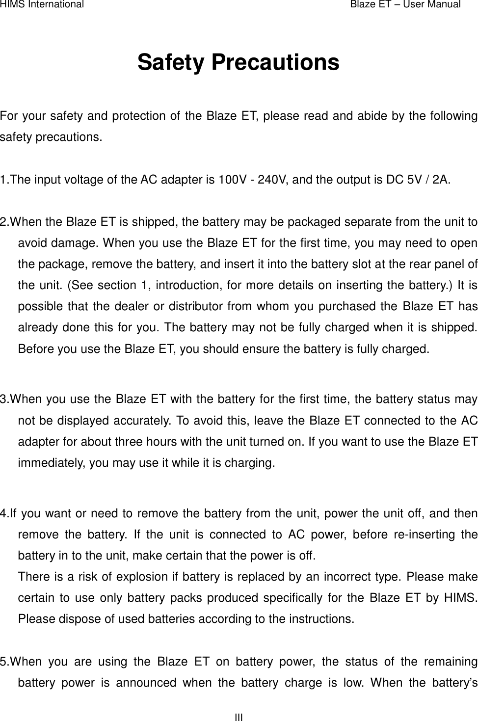 HIMS International    Blaze ET – User Manual      III  Safety Precautions  For your safety and protection of the Blaze ET, please read and abide by the following safety precautions.  1.The input voltage of the AC adapter is 100V - 240V, and the output is DC 5V / 2A.  2.When the Blaze ET is shipped, the battery may be packaged separate from the unit to avoid damage. When you use the Blaze ET for the first time, you may need to open the package, remove the battery, and insert it into the battery slot at the rear panel of the unit. (See section 1, introduction, for more details on inserting the battery.) It is possible that the dealer or distributor from whom you purchased the Blaze ET has already done this for you. The battery may not be fully charged when it is shipped. Before you use the Blaze ET, you should ensure the battery is fully charged.  3.When you use the Blaze ET with the battery for the first time, the battery status may not be displayed accurately. To avoid this, leave the Blaze ET connected to the AC adapter for about three hours with the unit turned on. If you want to use the Blaze ET immediately, you may use it while it is charging.  4.If you want or need to remove the battery from the unit, power the unit off, and then remove  the  battery.  If  the  unit  is  connected  to  AC  power,  before  re-inserting  the battery in to the unit, make certain that the power is off. There is a risk of explosion if battery is replaced by an incorrect type. Please make certain to use only battery packs produced specifically for the  Blaze ET by HIMS. Please dispose of used batteries according to the instructions.  5.When  you  are  using  the  Blaze  ET  on  battery  power,  the  status  of  the  remaining battery  power  is  announced  when  the  battery  charge  is  low.  When  the  battery’s 
