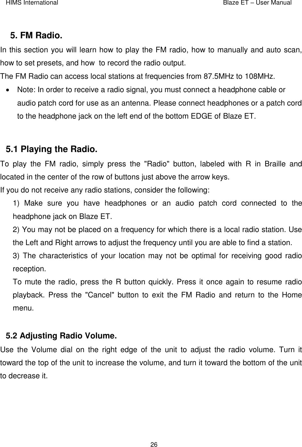 HIMS International    Blaze ET – User Manual      26  5. FM Radio.  In this section you will learn how to play the FM radio, how to manually and auto scan, how to set presets, and how  to record the radio output. The FM Radio can access local stations at frequencies from 87.5MHz to 108MHz.    Note: In order to receive a radio signal, you must connect a headphone cable or audio patch cord for use as an antenna. Please connect headphones or a patch cord to the headphone jack on the left end of the bottom EDGE of Blaze ET.   5.1 Playing the Radio.  To  play  the  FM  radio,  simply  press  the  &quot;Radio&quot;  button,  labeled  with  R  in  Braille  and located in the center of the row of buttons just above the arrow keys.  If you do not receive any radio stations, consider the following: 1)  Make  sure  you  have  headphones  or  an  audio  patch  cord  connected  to  the headphone jack on Blaze ET. 2) You may not be placed on a frequency for which there is a local radio station. Use the Left and Right arrows to adjust the frequency until you are able to find a station. 3) The characteristics of your  location may not be optimal for  receiving good radio reception. To mute the radio, press the R button quickly. Press it once again to resume radio playback.  Press  the  &quot;Cancel&quot;  button  to  exit  the  FM  Radio  and  return  to  the  Home menu.  5.2 Adjusting Radio Volume.  Use  the  Volume  dial  on  the  right  edge  of  the  unit  to  adjust  the  radio  volume.  Turn  it toward the top of the unit to increase the volume, and turn it toward the bottom of the unit to decrease it.  