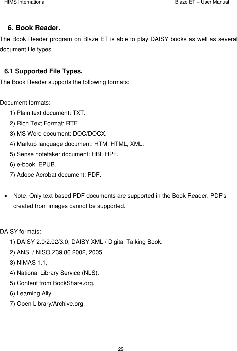 HIMS International    Blaze ET – User Manual      29  6. Book Reader.  The Book Reader program on Blaze ET is able to play DAISY books as well as several document file types.   6.1 Supported File Types.   The Book Reader supports the following formats:  Document formats: 1) Plain text document: TXT. 2) Rich Text Format: RTF. 3) MS Word document: DOC/DOCX. 4) Markup language document: HTM, HTML, XML. 5) Sense notetaker document: HBL HPF. 6) e-book: EPUB. 7) Adobe Acrobat document: PDF.    Note: Only text-based PDF documents are supported in the Book Reader. PDF&apos;s created from images cannot be supported.  DAISY formats: 1) DAISY 2.0/2.02/3.0, DAISY XML / Digital Talking Book.  2) ANSI / NISO Z39.86 2002, 2005.  3) NIMAS 1.1,  4) National Library Service (NLS). 5) Content from BookShare.org.  6) Learning Ally 7) Open Library/Archive.org.  