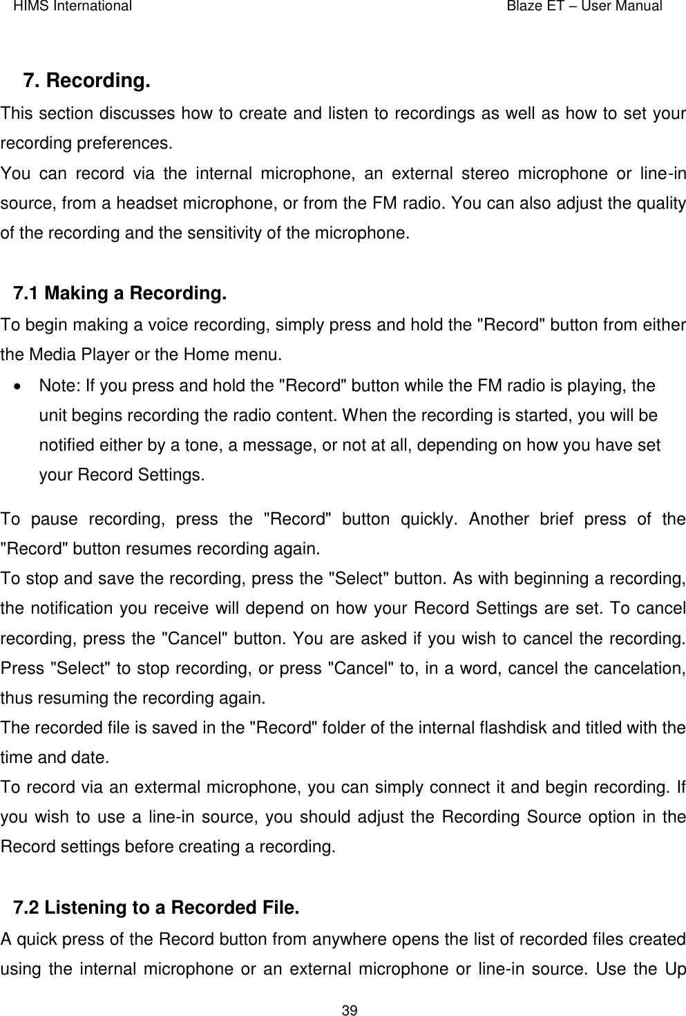 HIMS International    Blaze ET – User Manual      39  7. Recording.  This section discusses how to create and listen to recordings as well as how to set your recording preferences. You  can  record  via  the  internal  microphone,  an  external  stereo  microphone  or  line-in source, from a headset microphone, or from the FM radio. You can also adjust the quality of the recording and the sensitivity of the microphone.  7.1 Making a Recording.  To begin making a voice recording, simply press and hold the &quot;Record&quot; button from either the Media Player or the Home menu.    Note: If you press and hold the &quot;Record&quot; button while the FM radio is playing, the unit begins recording the radio content. When the recording is started, you will be notified either by a tone, a message, or not at all, depending on how you have set your Record Settings. To  pause  recording,  press  the  &quot;Record&quot;  button  quickly.  Another  brief  press  of  the &quot;Record&quot; button resumes recording again. To stop and save the recording, press the &quot;Select&quot; button. As with beginning a recording, the notification you receive will depend on how your Record Settings are set. To cancel recording, press the &quot;Cancel&quot; button. You are asked if you wish to cancel the recording. Press &quot;Select&quot; to stop recording, or press &quot;Cancel&quot; to, in a word, cancel the cancelation, thus resuming the recording again. The recorded file is saved in the &quot;Record&quot; folder of the internal flashdisk and titled with the time and date.  To record via an extermal microphone, you can simply connect it and begin recording. If you wish to use a line-in source, you should adjust the Recording Source option in the Record settings before creating a recording.   7.2 Listening to a Recorded File.  A quick press of the Record button from anywhere opens the list of recorded files created using the internal microphone or an external microphone or line-in source. Use the Up 