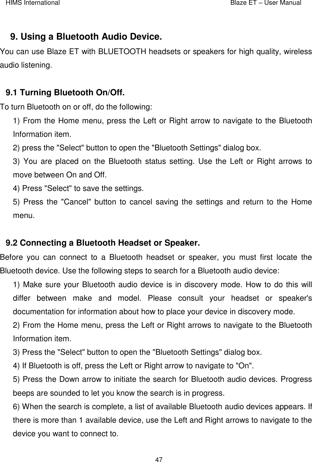 HIMS International    Blaze ET – User Manual      47  9. Using a Bluetooth Audio Device.  You can use Blaze ET with BLUETOOTH headsets or speakers for high quality, wireless audio listening.  9.1 Turning Bluetooth On/Off.  To turn Bluetooth on or off, do the following: 1) From the Home menu, press the Left or Right arrow to navigate to the Bluetooth Information item. 2) press the &quot;Select&quot; button to open the &quot;Bluetooth Settings&quot; dialog box.  3)  You are placed  on  the Bluetooth  status setting. Use the  Left or Right  arrows to move between On and Off. 4) Press &quot;Select&quot; to save the settings. 5) Press the &quot;Cancel&quot;  button to cancel  saving the  settings and  return to the  Home menu.  9.2 Connecting a Bluetooth Headset or Speaker.  Before  you  can  connect  to  a  Bluetooth  headset  or  speaker,  you  must  first  locate  the Bluetooth device. Use the following steps to search for a Bluetooth audio device: 1) Make sure your Bluetooth audio device is in discovery mode. How to do this will differ  between  make  and  model.  Please  consult  your  headset  or  speaker&apos;s documentation for information about how to place your device in discovery mode. 2) From the Home menu, press the Left or Right arrows to navigate to the Bluetooth Information item.  3) Press the &quot;Select&quot; button to open the &quot;Bluetooth Settings&quot; dialog box.   4) If Bluetooth is off, press the Left or Right arrow to navigate to &quot;On&quot;. 5) Press the Down arrow to initiate the search for Bluetooth audio devices. Progress beeps are sounded to let you know the search is in progress.   6) When the search is complete, a list of available Bluetooth audio devices appears. If there is more than 1 available device, use the Left and Right arrows to navigate to the device you want to connect to. 