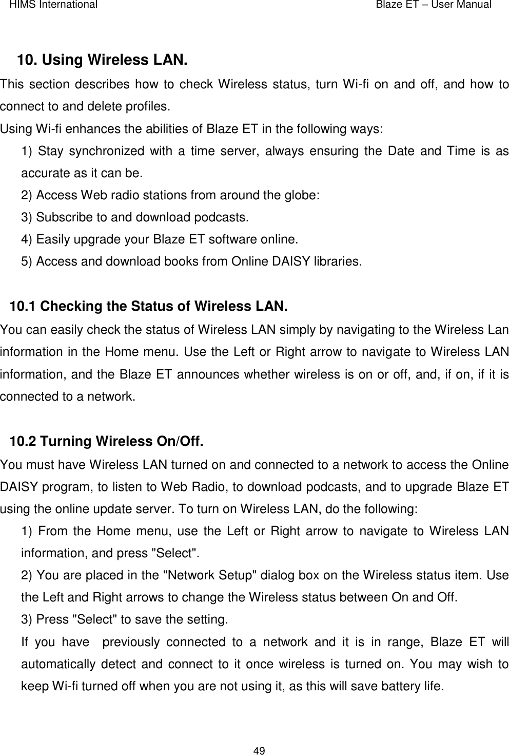 HIMS International    Blaze ET – User Manual      49  10. Using Wireless LAN.  This section describes how to check Wireless status, turn Wi-fi on and off, and how to connect to and delete profiles. Using Wi-fi enhances the abilities of Blaze ET in the following ways: 1) Stay synchronized with  a time server, always  ensuring the Date  and Time is as accurate as it can be. 2) Access Web radio stations from around the globe: 3) Subscribe to and download podcasts. 4) Easily upgrade your Blaze ET software online. 5) Access and download books from Online DAISY libraries.  10.1 Checking the Status of Wireless LAN.  You can easily check the status of Wireless LAN simply by navigating to the Wireless Lan information in the Home menu. Use the Left or Right arrow to navigate to Wireless LAN information, and the Blaze ET announces whether wireless is on or off, and, if on, if it is connected to a network.     10.2 Turning Wireless On/Off.  You must have Wireless LAN turned on and connected to a network to access the Online DAISY program, to listen to Web Radio, to download podcasts, and to upgrade Blaze ET using the online update server. To turn on Wireless LAN, do the following: 1) From the  Home menu, use  the Left or Right  arrow to  navigate  to Wireless LAN information, and press &quot;Select&quot;. 2) You are placed in the &quot;Network Setup&quot; dialog box on the Wireless status item. Use the Left and Right arrows to change the Wireless status between On and Off. 3) Press &quot;Select&quot; to save the setting. If  you  have    previously  connected  to  a  network  and  it  is  in  range,  Blaze  ET  will automatically detect and connect to it once wireless is  turned on. You may wish to keep Wi-fi turned off when you are not using it, as this will save battery life.  
