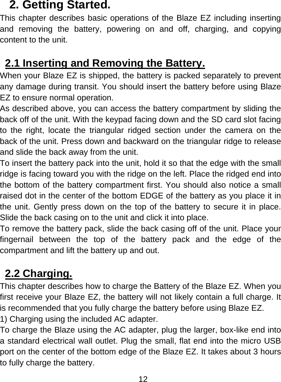 12  2. Getting Started.  This chapter describes basic operations of the Blaze EZ including inserting and removing the battery, powering on and off, charging, and copying content to the unit.  2.1 Inserting and Removing the Battery.  When your Blaze EZ is shipped, the battery is packed separately to prevent any damage during transit. You should insert the battery before using Blaze EZ to ensure normal operation. As described above, you can access the battery compartment by sliding the back off of the unit. With the keypad facing down and the SD card slot facing to the right, locate the triangular ridged section under the camera on the back of the unit. Press down and backward on the triangular ridge to release and slide the back away from the unit. To insert the battery pack into the unit, hold it so that the edge with the small ridge is facing toward you with the ridge on the left. Place the ridged end into the bottom of the battery compartment first. You should also notice a small raised dot in the center of the bottom EDGE of the battery as you place it in the unit. Gently press down on the top of the battery to secure it in place. Slide the back casing on to the unit and click it into place. To remove the battery pack, slide the back casing off of the unit. Place your fingernail between the top of the battery pack and the edge of the compartment and lift the battery up and out.  2.2 Charging.  This chapter describes how to charge the Battery of the Blaze EZ. When you first receive your Blaze EZ, the battery will not likely contain a full charge. It is recommended that you fully charge the battery before using Blaze EZ. 1) Charging using the included AC adapter.  To charge the Blaze using the AC adapter, plug the larger, box-like end into a standard electrical wall outlet. Plug the small, flat end into the micro USB port on the center of the bottom edge of the Blaze EZ. It takes about 3 hours to fully charge the battery. 