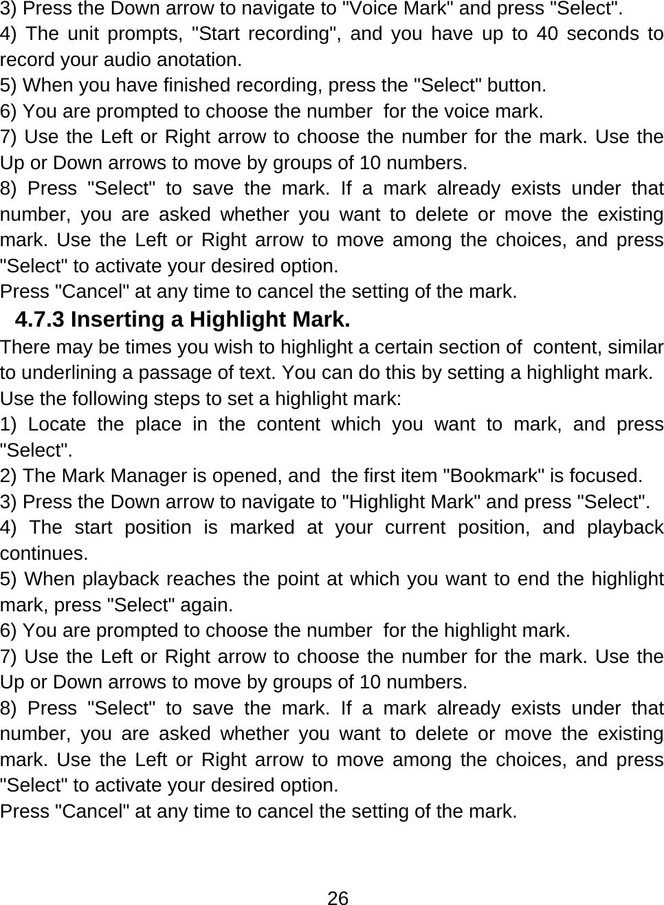 26  3) Press the Down arrow to navigate to &quot;Voice Mark&quot; and press &quot;Select&quot;. 4) The unit prompts, &quot;Start recording&quot;, and you have up to 40 seconds to record your audio anotation. 5) When you have finished recording, press the &quot;Select&quot; button. 6) You are prompted to choose the number  for the voice mark.  7) Use the Left or Right arrow to choose the number for the mark. Use the Up or Down arrows to move by groups of 10 numbers.     8) Press &quot;Select&quot; to save the mark. If a mark already exists under that number, you are asked whether you want to delete or move the existing mark. Use the Left or Right arrow to move among the choices, and press &quot;Select&quot; to activate your desired option. Press &quot;Cancel&quot; at any time to cancel the setting of the mark. 4.7.3 Inserting a Highlight Mark.  There may be times you wish to highlight a certain section of  content, similar to underlining a passage of text. You can do this by setting a highlight mark. Use the following steps to set a highlight mark: 1) Locate the place in the content which you want to mark, and press &quot;Select&quot;. 2) The Mark Manager is opened, and  the first item &quot;Bookmark&quot; is focused. 3) Press the Down arrow to navigate to &quot;Highlight Mark&quot; and press &quot;Select&quot;. 4) The start position is marked at your current position, and playback continues. 5) When playback reaches the point at which you want to end the highlight mark, press &quot;Select&quot; again.  6) You are prompted to choose the number  for the highlight mark.  7) Use the Left or Right arrow to choose the number for the mark. Use the Up or Down arrows to move by groups of 10 numbers.     8) Press &quot;Select&quot; to save the mark. If a mark already exists under that number, you are asked whether you want to delete or move the existing mark. Use the Left or Right arrow to move among the choices, and press &quot;Select&quot; to activate your desired option. Press &quot;Cancel&quot; at any time to cancel the setting of the mark.   