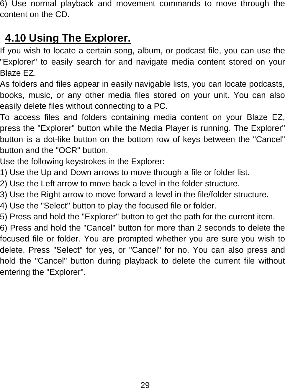29  6) Use normal playback and movement commands to move through the content on the CD.  4.10 Using The Explorer.  If you wish to locate a certain song, album, or podcast file, you can use the &quot;Explorer&quot; to easily search for and navigate media content stored on your Blaze EZ. As folders and files appear in easily navigable lists, you can locate podcasts, books, music, or any other media files stored on your unit. You can also easily delete files without connecting to a PC. To access files and folders containing media content on your Blaze EZ, press the &quot;Explorer&quot; button while the Media Player is running. The Explorer&quot; button is a dot-like button on the bottom row of keys between the &quot;Cancel&quot; button and the &quot;OCR&quot; button. Use the following keystrokes in the Explorer: 1) Use the Up and Down arrows to move through a file or folder list. 2) Use the Left arrow to move back a level in the folder structure. 3) Use the Right arrow to move forward a level in the file/folder structure. 4) Use the &quot;Select&quot; button to play the focused file or folder. 5) Press and hold the &quot;Explorer&quot; button to get the path for the current item. 6) Press and hold the &quot;Cancel&quot; button for more than 2 seconds to delete the focused file or folder. You are prompted whether you are sure you wish to delete. Press &quot;Select&quot; for yes, or &quot;Cancel&quot; for no. You can also press and hold the &quot;Cancel&quot; button during playback to delete the current file without entering the &quot;Explorer&quot;.  