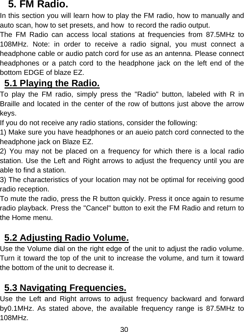 30  5. FM Radio.  In this section you will learn how to play the FM radio, how to manually and auto scan, how to set presets, and how  to record the radio output. The FM Radio can access local stations at frequencies from 87.5MHz to 108MHz. Note: in order to receive a radio signal, you must connect a headphone cable or audio patch cord for use as an antenna. Please connect headphones or a patch cord to the headphone jack on the left end of the bottom EDGE of blaze EZ.  5.1 Playing the Radio.  To play the FM radio, simply press the &quot;Radio&quot; button, labeled with R in Braille and located in the center of the row of buttons just above the arrow keys.  If you do not receive any radio stations, consider the following: 1) Make sure you have headphones or an aueio patch cord connected to the headphone jack on Blaze EZ. 2) You may not be placed on a frequency for which there is a local radio station. Use the Left and Right arrows to adjust the frequency until you are able to find a station. 3) The characteristics of your location may not be optimal for receiving good radio reception. To mute the radio, press the R button quickly. Press it once again to resume radio playback. Press the &quot;Cancel&quot; button to exit the FM Radio and return to the Home menu.  5.2 Adjusting Radio Volume.  Use the Volume dial on the right edge of the unit to adjust the radio volume. Turn it toward the top of the unit to increase the volume, and turn it toward the bottom of the unit to decrease it.  5.3 Navigating Frequencies.  Use the Left and Right arrows to adjust frequency backward and forward by0.1MHz. As stated above, the available frequency range is 87.5MHz to 108MHz.  