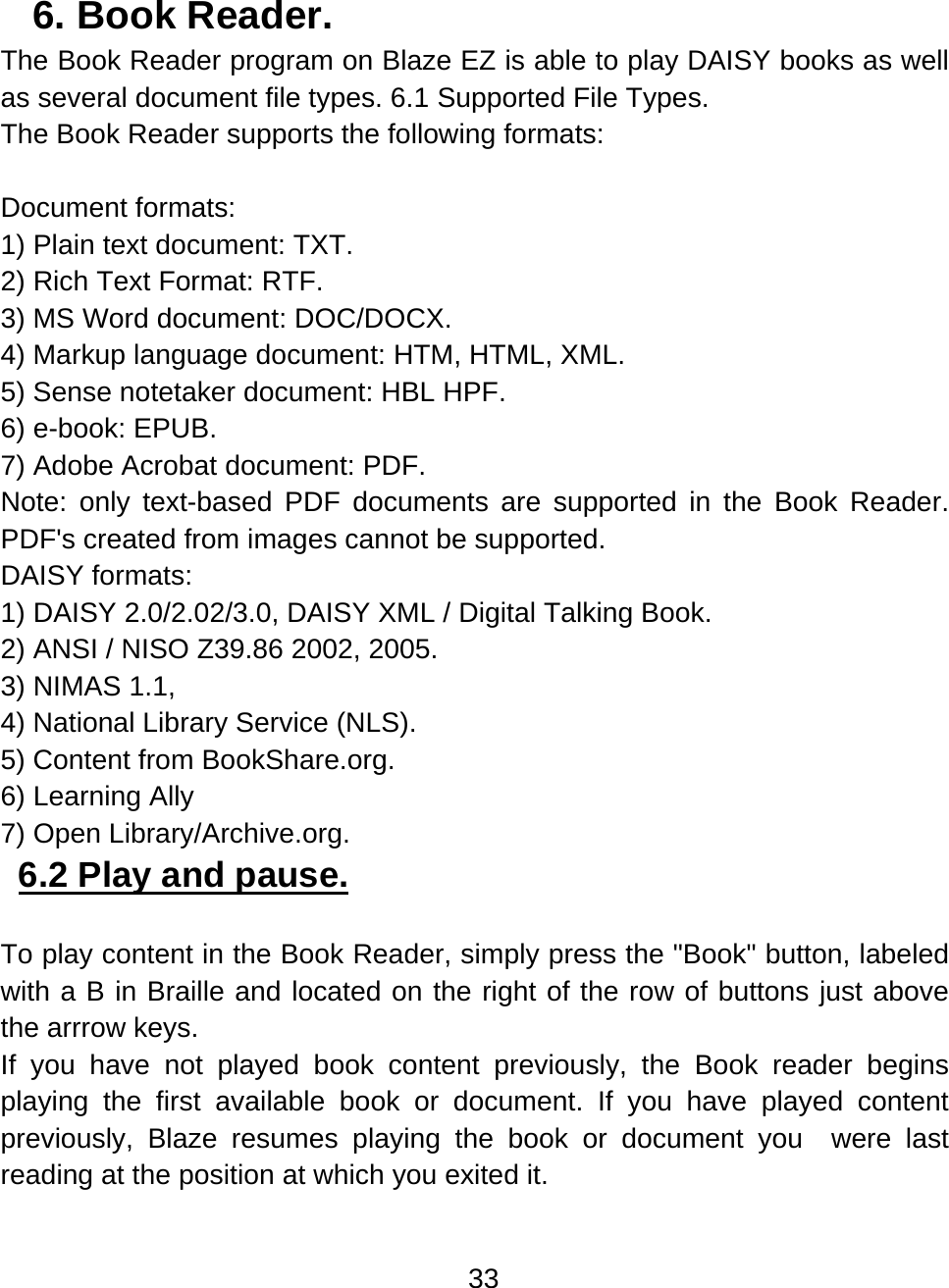 33  6. Book Reader.  The Book Reader program on Blaze EZ is able to play DAISY books as well as several document file types. 6.1 Supported File Types.   The Book Reader supports the following formats:  Document formats: 1) Plain text document: TXT. 2) Rich Text Format: RTF. 3) MS Word document: DOC/DOCX. 4) Markup language document: HTM, HTML, XML. 5) Sense notetaker document: HBL HPF. 6) e-book: EPUB. 7) Adobe Acrobat document: PDF. Note: only text-based PDF documents are supported in the Book Reader. PDF&apos;s created from images cannot be supported. DAISY formats: 1) DAISY 2.0/2.02/3.0, DAISY XML / Digital Talking Book.  2) ANSI / NISO Z39.86 2002, 2005.  3) NIMAS 1.1,  4) National Library Service (NLS). 5) Content from BookShare.org.  6) Learning Ally 7) Open Library/Archive.org. 6.2 Play and pause.   To play content in the Book Reader, simply press the &quot;Book&quot; button, labeled with a B in Braille and located on the right of the row of buttons just above the arrrow keys.  If you have not played book content previously, the Book reader begins playing the first available book or document. If you have played content previously, Blaze resumes playing the book or document you  were last reading at the position at which you exited it. 