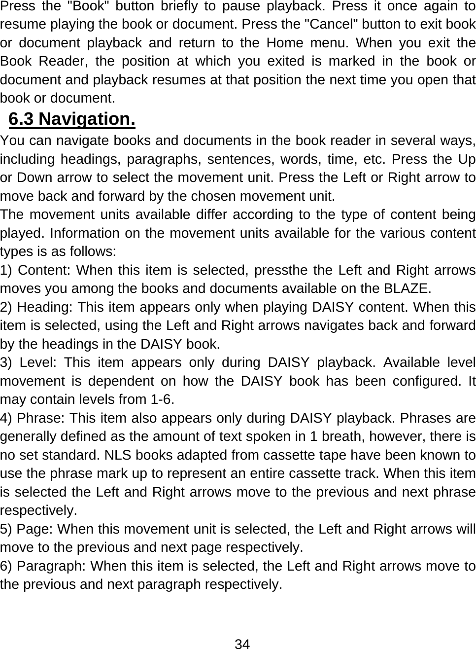 34  Press the &quot;Book&quot; button briefly to pause playback. Press it once again to resume playing the book or document. Press the &quot;Cancel&quot; button to exit book or document playback and return to the Home menu. When you exit the Book Reader, the position at which you exited is marked in the book or document and playback resumes at that position the next time you open that book or document. 6.3 Navigation.  You can navigate books and documents in the book reader in several ways, including headings, paragraphs, sentences, words, time, etc. Press the Up or Down arrow to select the movement unit. Press the Left or Right arrow to move back and forward by the chosen movement unit.  The movement units available differ according to the type of content being played. Information on the movement units available for the various content types is as follows: 1) Content: When this item is selected, pressthe the Left and Right arrows moves you among the books and documents available on the BLAZE. 2) Heading: This item appears only when playing DAISY content. When this item is selected, using the Left and Right arrows navigates back and forward by the headings in the DAISY book. 3) Level: This item appears only during DAISY playback. Available level movement is dependent on how the DAISY book has been configured. It may contain levels from 1-6. 4) Phrase: This item also appears only during DAISY playback. Phrases are generally defined as the amount of text spoken in 1 breath, however, there is no set standard. NLS books adapted from cassette tape have been known to use the phrase mark up to represent an entire cassette track. When this item is selected the Left and Right arrows move to the previous and next phrase respectively. 5) Page: When this movement unit is selected, the Left and Right arrows will move to the previous and next page respectively. 6) Paragraph: When this item is selected, the Left and Right arrows move to the previous and next paragraph respectively. 