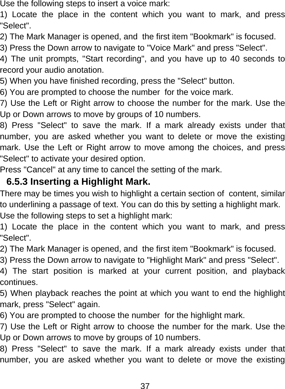 37  Use the following steps to insert a voice mark: 1) Locate the place in the content which you want to mark, and press &quot;Select&quot;. 2) The Mark Manager is opened, and  the first item &quot;Bookmark&quot; is focused. 3) Press the Down arrow to navigate to &quot;Voice Mark&quot; and press &quot;Select&quot;. 4) The unit prompts, &quot;Start recording&quot;, and you have up to 40 seconds to record your audio anotation. 5) When you have finished recording, press the &quot;Select&quot; button. 6) You are prompted to choose the number  for the voice mark.  7) Use the Left or Right arrow to choose the number for the mark. Use the Up or Down arrows to move by groups of 10 numbers.     8) Press &quot;Select&quot; to save the mark. If a mark already exists under that number, you are asked whether you want to delete or move the existing mark. Use the Left or Right arrow to move among the choices, and press &quot;Select&quot; to activate your desired option. Press &quot;Cancel&quot; at any time to cancel the setting of the mark. 6.5.3 Inserting a Highlight Mark.  There may be times you wish to highlight a certain section of  content, similar to underlining a passage of text. You can do this by setting a highlight mark. Use the following steps to set a highlight mark: 1) Locate the place in the content which you want to mark, and press &quot;Select&quot;. 2) The Mark Manager is opened, and  the first item &quot;Bookmark&quot; is focused. 3) Press the Down arrow to navigate to &quot;Highlight Mark&quot; and press &quot;Select&quot;. 4) The start position is marked at your current position, and playback continues. 5) When playback reaches the point at which you want to end the highlight mark, press &quot;Select&quot; again.  6) You are prompted to choose the number  for the highlight mark.  7) Use the Left or Right arrow to choose the number for the mark. Use the Up or Down arrows to move by groups of 10 numbers.     8) Press &quot;Select&quot; to save the mark. If a mark already exists under that number, you are asked whether you want to delete or move the existing 