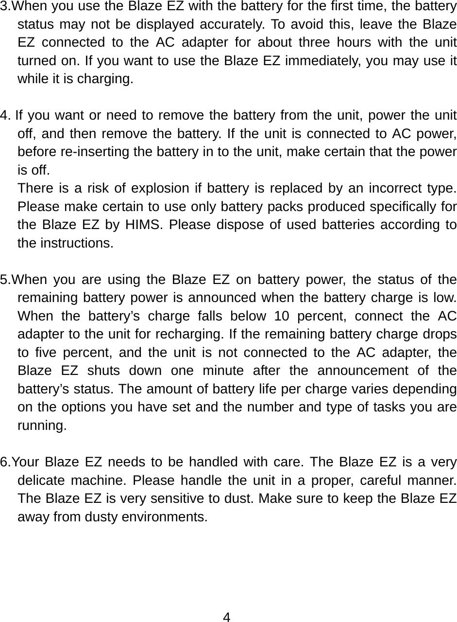 4   3.When you use the Blaze EZ with the battery for the first time, the battery status may not be displayed accurately. To avoid this, leave the Blaze EZ connected to the AC adapter for about three hours with the unit turned on. If you want to use the Blaze EZ immediately, you may use it while it is charging.  4. If you want or need to remove the battery from the unit, power the unit off, and then remove the battery. If the unit is connected to AC power, before re-inserting the battery in to the unit, make certain that the power is off. There is a risk of explosion if battery is replaced by an incorrect type. Please make certain to use only battery packs produced specifically for the Blaze EZ by HIMS. Please dispose of used batteries according to the instructions.  5.When you are using the Blaze EZ on battery power, the status of the remaining battery power is announced when the battery charge is low. When the battery’s charge falls below 10 percent, connect the AC adapter to the unit for recharging. If the remaining battery charge drops to five percent, and the unit is not connected to the AC adapter, the Blaze EZ shuts down one minute after the announcement of the battery’s status. The amount of battery life per charge varies depending on the options you have set and the number and type of tasks you are running.  6.Your Blaze EZ needs to be handled with care. The Blaze EZ is a very delicate machine. Please handle the unit in a proper, careful manner. The Blaze EZ is very sensitive to dust. Make sure to keep the Blaze EZ away from dusty environments.  