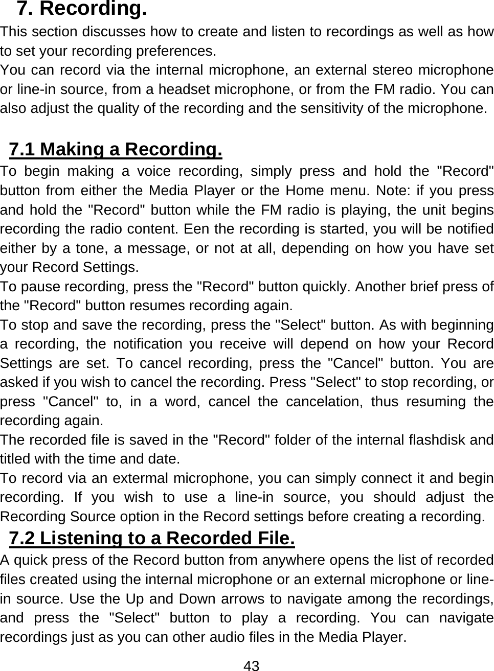 43  7. Recording.  This section discusses how to create and listen to recordings as well as how to set your recording preferences. You can record via the internal microphone, an external stereo microphone or line-in source, from a headset microphone, or from the FM radio. You can also adjust the quality of the recording and the sensitivity of the microphone.  7.1 Making a Recording.  To begin making a voice recording, simply press and hold the &quot;Record&quot; button from either the Media Player or the Home menu. Note: if you press and hold the &quot;Record&quot; button while the FM radio is playing, the unit begins recording the radio content. Een the recording is started, you will be notified either by a tone, a message, or not at all, depending on how you have set your Record Settings. To pause recording, press the &quot;Record&quot; button quickly. Another brief press of the &quot;Record&quot; button resumes recording again. To stop and save the recording, press the &quot;Select&quot; button. As with beginning a recording, the notification you receive will depend on how your Record Settings are set. To cancel recording, press the &quot;Cancel&quot; button. You are asked if you wish to cancel the recording. Press &quot;Select&quot; to stop recording, or press &quot;Cancel&quot; to, in a word, cancel the cancelation, thus resuming the recording again. The recorded file is saved in the &quot;Record&quot; folder of the internal flashdisk and titled with the time and date.  To record via an extermal microphone, you can simply connect it and begin recording. If you wish to use a line-in source, you should adjust the Recording Source option in the Record settings before creating a recording.  7.2 Listening to a Recorded File.  A quick press of the Record button from anywhere opens the list of recorded files created using the internal microphone or an external microphone or line-in source. Use the Up and Down arrows to navigate among the recordings, and press the &quot;Select&quot; button to play a recording. You can navigate recordings just as you can other audio files in the Media Player. 