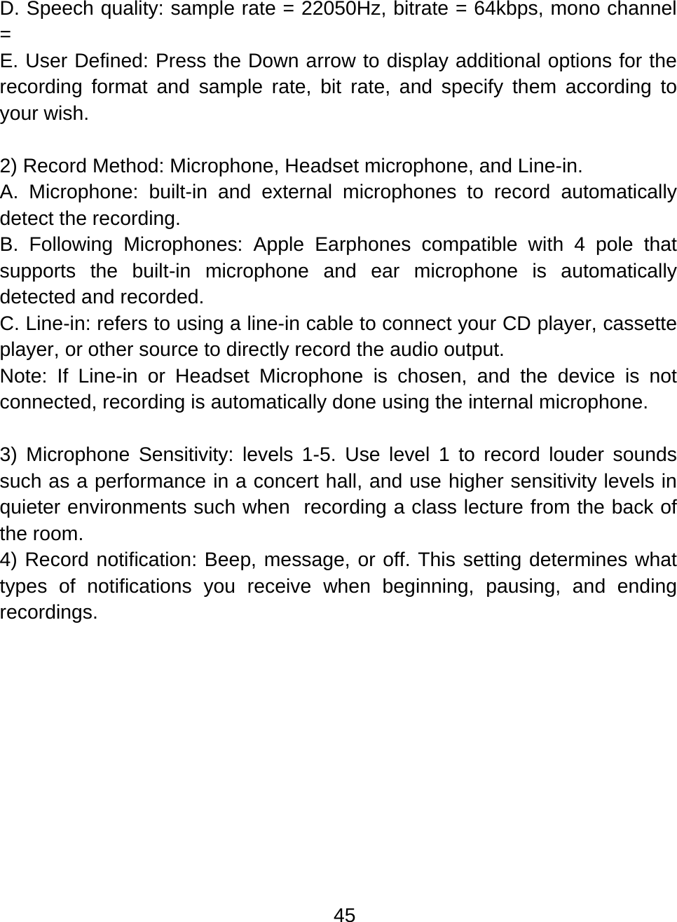 45  D. Speech quality: sample rate = 22050Hz, bitrate = 64kbps, mono channel =  E. User Defined: Press the Down arrow to display additional options for the recording format and sample rate, bit rate, and specify them according to your wish.  2) Record Method: Microphone, Headset microphone, and Line-in. A. Microphone: built-in and external microphones to record automatically detect the recording.  B. Following Microphones: Apple Earphones compatible with 4 pole that supports the built-in microphone and ear microphone is automatically detected and recorded.  C. Line-in: refers to using a line-in cable to connect your CD player, cassette player, or other source to directly record the audio output.  Note: If Line-in or Headset Microphone is chosen, and the device is not connected, recording is automatically done using the internal microphone.  3) Microphone Sensitivity: levels 1-5. Use level 1 to record louder sounds such as a performance in a concert hall, and use higher sensitivity levels in quieter environments such when  recording a class lecture from the back of the room. 4) Record notification: Beep, message, or off. This setting determines what types of notifications you receive when beginning, pausing, and ending recordings.  