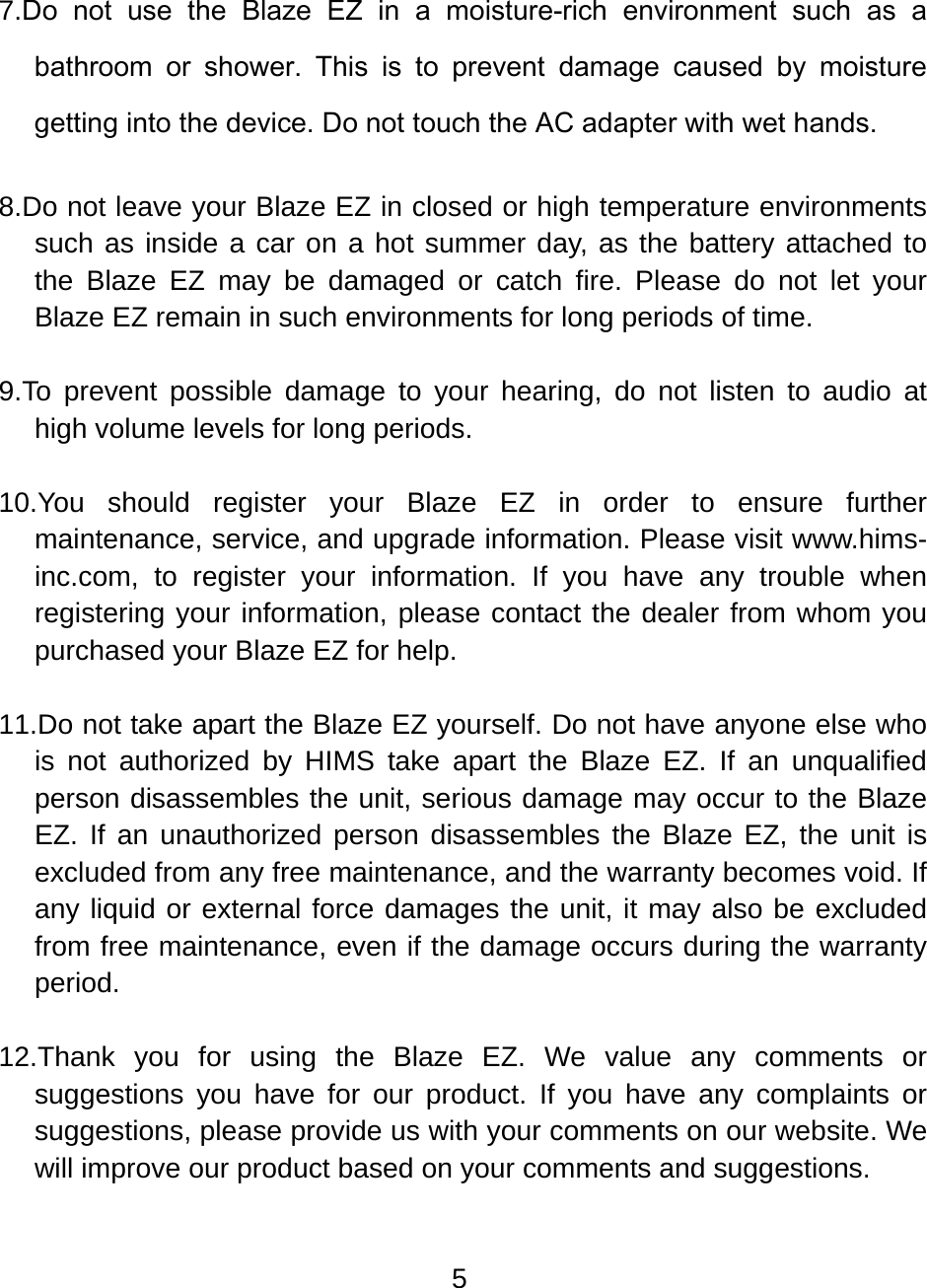 5  7.Do  not  use  the  Blaze  EZ  in  a  moisture-rich  environment  such  as  a bathroom  or  shower.  This  is  to  prevent  damage  caused  by  moisture getting into the device. Do not touch the AC adapter with wet hands.  8.Do not leave your Blaze EZ in closed or high temperature environments such as inside a car on a hot summer day, as the battery attached to the Blaze EZ may be damaged or catch fire. Please do not let your Blaze EZ remain in such environments for long periods of time.  9.To prevent possible damage to your hearing, do not listen to audio at high volume levels for long periods.  10.You should register your Blaze EZ in order to ensure further maintenance, service, and upgrade information. Please visit www.hims-inc.com, to register your information. If you have any trouble when registering your information, please contact the dealer from whom you purchased your Blaze EZ for help.  11.Do not take apart the Blaze EZ yourself. Do not have anyone else who is not authorized by HIMS take apart the Blaze EZ. If an unqualified person disassembles the unit, serious damage may occur to the Blaze EZ. If an unauthorized person disassembles the Blaze EZ, the unit is excluded from any free maintenance, and the warranty becomes void. If any liquid or external force damages the unit, it may also be excluded from free maintenance, even if the damage occurs during the warranty period.  12.Thank you for using the Blaze EZ. We value any comments or suggestions you have for our product. If you have any complaints or suggestions, please provide us with your comments on our website. We will improve our product based on your comments and suggestions.  