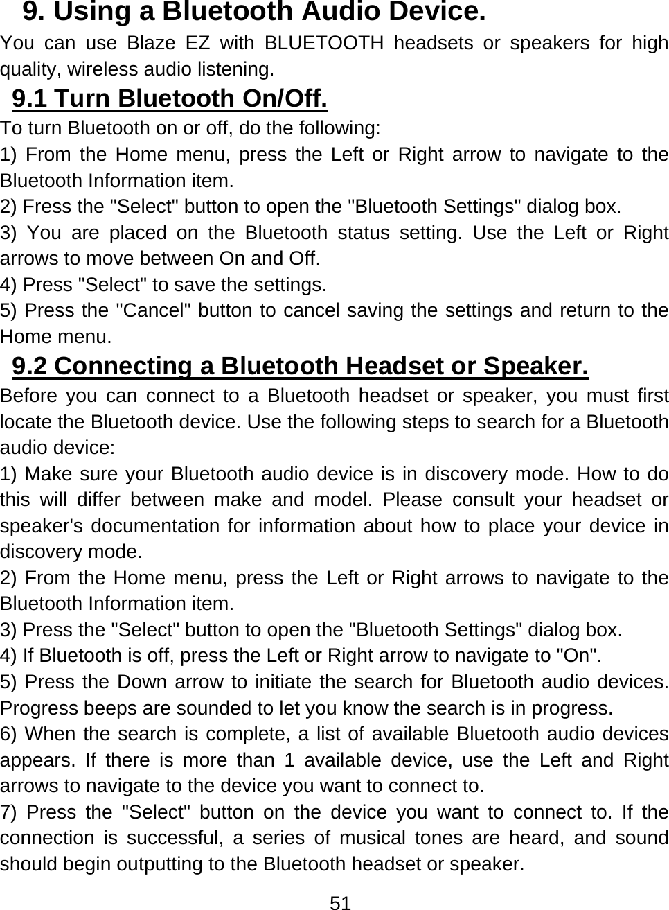 51  9. Using a Bluetooth Audio Device.  You can use Blaze EZ with BLUETOOTH headsets or speakers for high quality, wireless audio listening. 9.1 Turn Bluetooth On/Off.  To turn Bluetooth on or off, do the following: 1) From the Home menu, press the Left or Right arrow to navigate to the Bluetooth Information item. 2) Fress the &quot;Select&quot; button to open the &quot;Bluetooth Settings&quot; dialog box.  3) You are placed on the Bluetooth status setting. Use the Left or Right arrows to move between On and Off. 4) Press &quot;Select&quot; to save the settings. 5) Press the &quot;Cancel&quot; button to cancel saving the settings and return to the Home menu. 9.2 Connecting a Bluetooth Headset or Speaker.  Before you can connect to a Bluetooth headset or speaker, you must first locate the Bluetooth device. Use the following steps to search for a Bluetooth audio device: 1) Make sure your Bluetooth audio device is in discovery mode. How to do this will differ between make and model. Please consult your headset or speaker&apos;s documentation for information about how to place your device in discovery mode. 2) From the Home menu, press the Left or Right arrows to navigate to the Bluetooth Information item.  3) Press the &quot;Select&quot; button to open the &quot;Bluetooth Settings&quot; dialog box.   4) If Bluetooth is off, press the Left or Right arrow to navigate to &quot;On&quot;. 5) Press the Down arrow to initiate the search for Bluetooth audio devices. Progress beeps are sounded to let you know the search is in progress.   6) When the search is complete, a list of available Bluetooth audio devices appears. If there is more than 1 available device, use the Left and Right arrows to navigate to the device you want to connect to. 7) Press the &quot;Select&quot; button on the device you want to connect to. If the connection is successful, a series of musical tones are heard, and sound should begin outputting to the Bluetooth headset or speaker. 