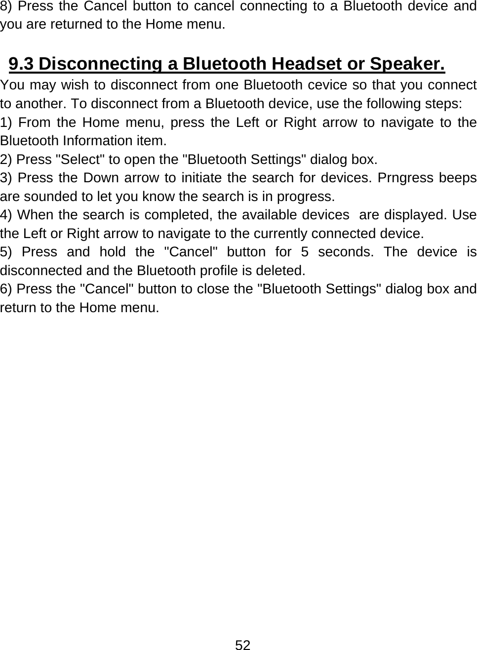 52  8) Press the Cancel button to cancel connecting to a Bluetooth device and you are returned to the Home menu.      9.3 Disconnecting a Bluetooth Headset or Speaker.  You may wish to disconnect from one Bluetooth cevice so that you connect to another. To disconnect from a Bluetooth device, use the following steps: 1) From the Home menu, press the Left or Right arrow to navigate to the Bluetooth Information item. 2) Press &quot;Select&quot; to open the &quot;Bluetooth Settings&quot; dialog box. 3) Press the Down arrow to initiate the search for devices. Prngress beeps are sounded to let you know the search is in progress. 4) When the search is completed, the available devices  are displayed. Use the Left or Right arrow to navigate to the currently connected device. 5) Press and hold the &quot;Cancel&quot; button for 5 seconds. The device is disconnected and the Bluetooth profile is deleted. 6) Press the &quot;Cancel&quot; button to close the &quot;Bluetooth Settings&quot; dialog box and return to the Home menu.   