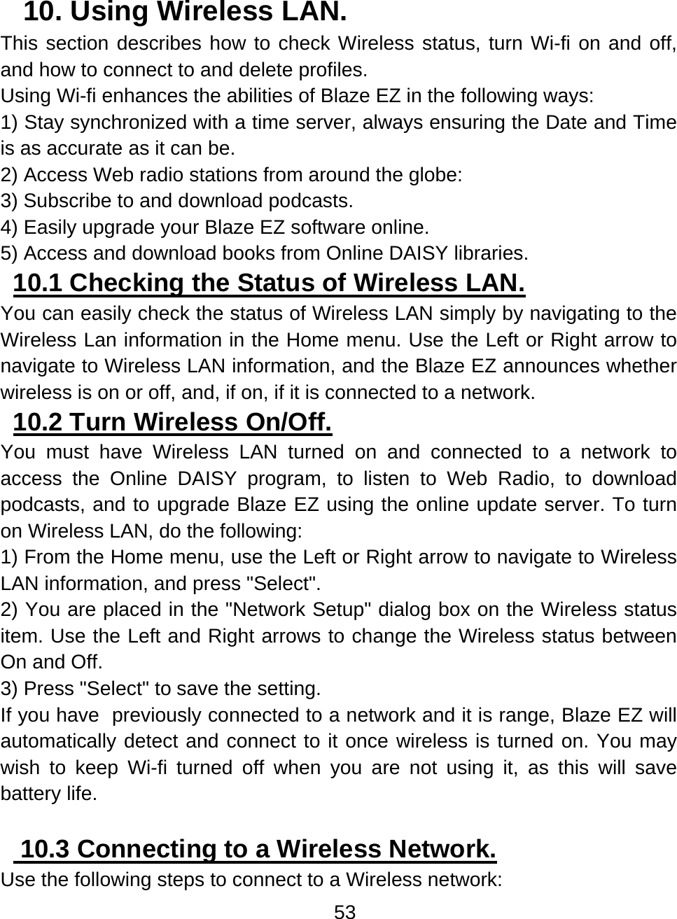 53  10. Using Wireless LAN.  This section describes how to check Wireless status, turn Wi-fi on and off, and how to connect to and delete profiles. Using Wi-fi enhances the abilities of Blaze EZ in the following ways: 1) Stay synchronized with a time server, always ensuring the Date and Time is as accurate as it can be. 2) Access Web radio stations from around the globe: 3) Subscribe to and download podcasts. 4) Easily upgrade your Blaze EZ software online. 5) Access and download books from Online DAISY libraries.  10.1 Checking the Status of Wireless LAN.  You can easily check the status of Wireless LAN simply by navigating to the Wireless Lan information in the Home menu. Use the Left or Right arrow to navigate to Wireless LAN information, and the Blaze EZ announces whether wireless is on or off, and, if on, if it is connected to a network.    10.2 Turn Wireless On/Off.  You must have Wireless LAN turned on and connected to a network to access the Online DAISY program, to listen to Web Radio, to download podcasts, and to upgrade Blaze EZ using the online update server. To turn on Wireless LAN, do the following: 1) From the Home menu, use the Left or Right arrow to navigate to Wireless LAN information, and press &quot;Select&quot;. 2) You are placed in the &quot;Network Setup&quot; dialog box on the Wireless status item. Use the Left and Right arrows to change the Wireless status between On and Off. 3) Press &quot;Select&quot; to save the setting. If you have  previously connected to a network and it is range, Blaze EZ will automatically detect and connect to it once wireless is turned on. You may wish to keep Wi-fi turned off when you are not using it, as this will save battery life.   10.3 Connecting to a Wireless Network.  Use the following steps to connect to a Wireless network: 