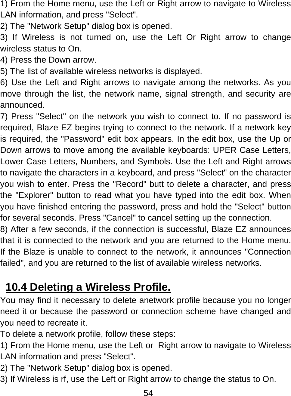 54  1) From the Home menu, use the Left or Right arrow to navigate to Wireless LAN information, and press &quot;Select&quot;. 2) The &quot;Network Setup&quot; dialog box is opened. 3) If Wireless is not turned on, use the Left Or Right arrow to change wireless status to On. 4) Press the Down arrow. 5) The list of available wireless networks is displayed. 6) Use the Left and Right arrows to navigate among the networks. As you move through the list, the network name, signal strength, and security are announced. 7) Press &quot;Select&quot; on the network you wish to connect to. If no password is required, Blaze EZ begins trying to connect to the network. If a network key is required, the &quot;Password&quot; edit box appears. In the edit box, use the Up or Down arrows to move among the available keyboards: UPER Case Letters, Lower Case Letters, Numbers, and Symbols. Use the Left and Right arrows to navigate the characters in a keyboard, and press &quot;Select&quot; on the character you wish to enter. Press the &quot;Record&quot; butt to delete a character, and press the &quot;Explorer&quot; button to read what you have typed into the edit box. When you have finished entering the password, press and hold the &quot;Select&quot; button for several seconds. Press &quot;Cancel&quot; to cancel setting up the connection. 8) After a few seconds, if the connection is successful, Blaze EZ announces that it is connected to the network and you are returned to the Home menu. If the Blaze is unable to connect to the network, it announces &quot;Connection failed&quot;, and you are returned to the list of available wireless networks.       10.4 Deleting a Wireless Profile.  You may find it necessary to delete anetwork profile because you no longer need it or because the password or connection scheme have changed and you need to recreate it. To delete a network profile, follow these steps: 1) From the Home menu, use the Left or  Right arrow to navigate to Wireless LAN information and press &quot;Select&quot;. 2) The &quot;Network Setup&quot; dialog box is opened. 3) If Wireless is rf, use the Left or Right arrow to change the status to On. 