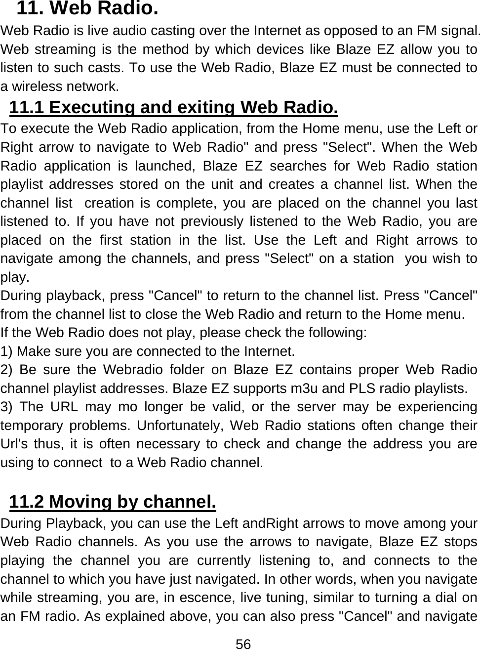 56  11. Web Radio.  Web Radio is live audio casting over the Internet as opposed to an FM signal. Web streaming is the method by which devices like Blaze EZ allow you to listen to such casts. To use the Web Radio, Blaze EZ must be connected to a wireless network.  11.1 Executing and exiting Web Radio.  To execute the Web Radio application, from the Home menu, use the Left or Right arrow to navigate to Web Radio&quot; and press &quot;Select&quot;. When the Web Radio application is launched, Blaze EZ searches for Web Radio station playlist addresses stored on the unit and creates a channel list. When the channel list  creation is complete, you are placed on the channel you last listened to. If you have not previously listened to the Web Radio, you are placed on the first station in the list. Use the Left and Right arrows to navigate among the channels, and press &quot;Select&quot; on a station  you wish to play. During playback, press &quot;Cancel&quot; to return to the channel list. Press &quot;Cancel&quot; from the channel list to close the Web Radio and return to the Home menu. If the Web Radio does not play, please check the following: 1) Make sure you are connected to the Internet. 2) Be sure the Webradio folder on Blaze EZ contains proper Web Radio channel playlist addresses. Blaze EZ supports m3u and PLS radio playlists. 3) The URL may mo longer be valid, or the server may be experiencing temporary problems. Unfortunately, Web Radio stations often change their Url&apos;s thus, it is often necessary to check and change the address you are using to connect  to a Web Radio channel.   11.2 Moving by channel.  During Playback, you can use the Left andRight arrows to move among your Web Radio channels. As you use the arrows to navigate, Blaze EZ stops playing the channel you are currently listening to, and connects to the channel to which you have just navigated. In other words, when you navigate while streaming, you are, in escence, live tuning, similar to turning a dial on an FM radio. As explained above, you can also press &quot;Cancel&quot; and navigate 