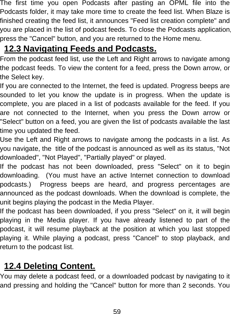 59  The first time you open Podcasts after pasting an OPML file into the Podcasts folder, it may take more time to create the feed list. When Blaze is finished creating the feed list, it announces &quot;Feed list creation complete&quot; and you are placed in the list of podcast feeds. To close the Podcasts application, press the &quot;Cancel&quot; button, and you are returned to the Home menu. 12.3 Navigating Feeds and Podcasts.  From the podcast feed list, use the Left and Right arrows to navigate among the podcast feeds. To view the content for a feed, press the Down arrow, or the Select key.  If you are connected to the Internet, the feed is updated. Progress beeps are sounded to let you know the update is in progress. When the update is complete, you are placed in a list of podcasts available for the feed. If you are not connected to the Internet, when you press the Down arrow or &quot;Select&quot; button on a feed, you are given the list of podcasts available the last time you updated the feed.   Use the Left and Right arrows to navigate among the podcasts in a list. As you navigate, the  title of the podcast is announced as well as its status, &quot;Not downloaded&quot;, &quot;Not Played&quot;, &quot;Partially played&quot; or played.  If the podcast has not been downloaded, press &quot;Select&quot; on it to begin downloading.  (You must have an active Internet connection to download podcasts.)  Progress beeps are heard, and progress percentages are announced as the podcast downloads. When the download is complete, the unit begins playing the podcast in the Media Player. If the podcast has been downloaded, if you press &quot;Select&quot; on it, it will begin playing in the Media player. If you have already listened to part of the podcast, it will resume playback at the position at which you last stopped playing it. While playing a podcast, press &quot;Cancel&quot; to stop playback, and return to the podcast list.   12.4 Deleting Content.  You may delete a podcast feed, or a downloaded podcast by navigating to it and pressing and holding the &quot;Cancel&quot; button for more than 2 seconds. You 