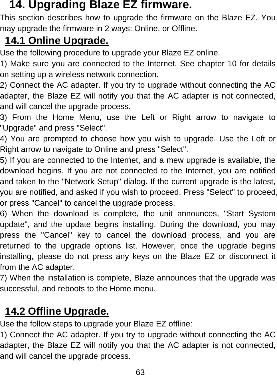 63  14. Upgrading Blaze EZ firmware.  This section describes how to upgrade the firmware on the Blaze EZ. You may upgrade the firmware in 2 ways: Online, or Offline. 14.1 Online Upgrade.  Use the following procedure to upgrade your Blaze EZ online.  1) Make sure you are connected to the Internet. See chapter 10 for details on setting up a wireless network connection. 2) Connect the AC adapter. If you try to upgrade without connecting the AC adapter, the Blaze EZ will notify you that the AC adapter is not connected, and will cancel the upgrade process. 3) From the Home Menu, use the Left or Right arrow to navigate to &quot;Upgrade&quot; and press &quot;Select&quot;. 4) You are prompted to choose how you wish to upgrade. Use the Left or Right arrow to navigate to Online and press &quot;Select&quot;.   5) If you are connected to the Internet, and a mew upgrade is available, the download begins. If you are not connected to the Internet, you are notified and taken to the &quot;Network Setup&quot; dialog. If the current upgrade is the latest, you are notified, and asked if you wish to proceed. Press &quot;Select&quot; to proceed, or press &quot;Cancel&quot; to cancel the upgrade process. 6) When the download is complete, the unit announces, &quot;Start System update&quot;, and the update begins installing. During the download, you may press the &quot;Cancel&quot; key to cancel the download process, and you are returned to the upgrade options list. However, once the upgrade begins installing, please do not press any keys on the Blaze EZ or disconnect it from the AC adapter.    7) When the installation is complete, Blaze announces that the upgrade was successful, and reboots to the Home menu.  14.2 Offline Upgrade.  Use the follow steps to upgrade your Blaze EZ offline: 1) Connect the AC adapter. If you try to upgrade without connecting the AC adapter, the Blaze EZ will notify you that the AC adapter is not connected, and will cancel the upgrade process. 
