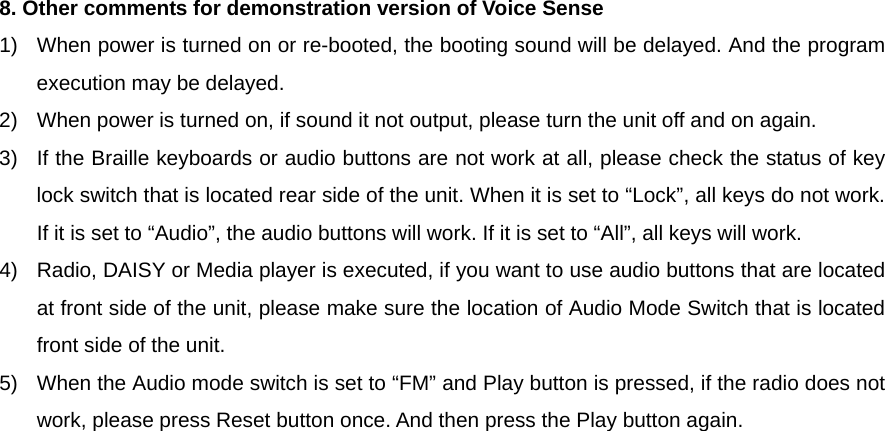  8. Other comments for demonstration version of Voice Sense 1)  When power is turned on or re-booted, the booting sound will be delayed. And the program execution may be delayed. 2)  When power is turned on, if sound it not output, please turn the unit off and on again. 3)  If the Braille keyboards or audio buttons are not work at all, please check the status of key lock switch that is located rear side of the unit. When it is set to “Lock”, all keys do not work. If it is set to “Audio”, the audio buttons will work. If it is set to “All”, all keys will work. 4)  Radio, DAISY or Media player is executed, if you want to use audio buttons that are located at front side of the unit, please make sure the location of Audio Mode Switch that is located front side of the unit. 5)  When the Audio mode switch is set to “FM” and Play button is pressed, if the radio does not work, please press Reset button once. And then press the Play button again.                        