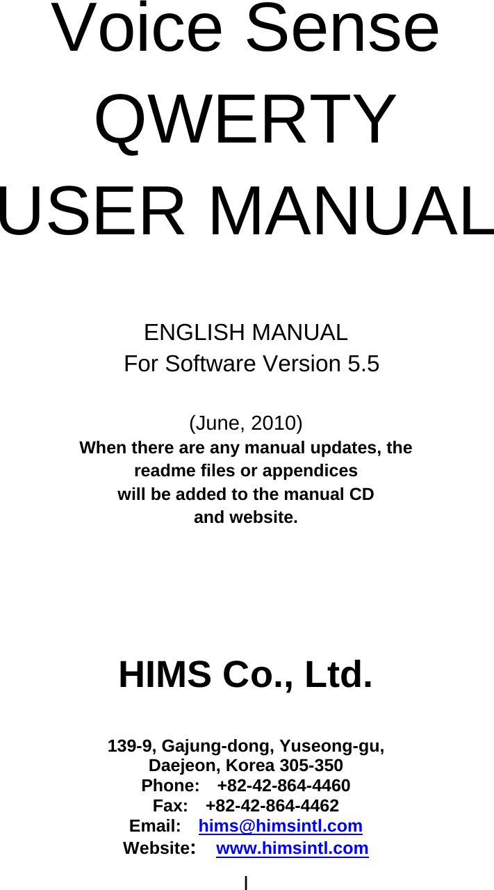I   Voice Sense QWERTY USER MANUAL   ENGLISH MANUAL   For Software Version 5.5  (June, 2010) When there are any manual updates, the   readme files or appendices   will be added to the manual CD   and website.    HIMS Co., Ltd.   139-9, Gajung-dong, Yuseong-gu, Daejeon, Korea 305-350 Phone:  +82-42-864-4460 Fax:  +82-42-864-4462 Email:  hims@himsintl.com Website:  www.himsintl.com 